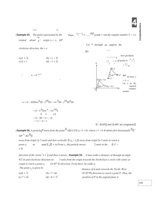 4
143
| z1| z1
X Example 53. The point represented by the Then,
z3 − z1 =
OQ
(cosα + isin α) complex number 2 − i is
origin z2 − z1 OP
rotated about
CA iα
through an anglein the
clockwise direction, the = e
BA
new position
of point is
=
|
z
3
−
z
1
|
iα
Sol.
(b) Here, z
= 2 − i
Let z1 be the
required
complex
number.
∴z1 = (2 − i) cos 2 + i sin 2
= (2 − i) cos
π
– i sin
2 2
= (2 − i)(0 − i) = − (2i
− i 2 ) = – 2i − 1
∆OPQ and ∆ABC are congruent,
X Example 54. A particle P starts from the point OQ CA z0 =1 +2i, where i = −1. It moves first horizontally
∴
OP
=
BA
away from origin by 5 units and then vertically z3 − z1 away from origin by 3 units to reach a
point z1. or amp From z1, the particle moves 2 units in the z2
−
z1
direction of the vector 
i + 
j and then it moves X Example 55. A man walks a distance of through an angle
π/2 in anti-clockwise direction on 3 units from the origin towards the North-East a circle with centre at
origin to reach a point z2. (N 45° E) direction. From there, he walks a
The point z
2
is given by
distance of 4 units towards the North- West
(a)6 + 7i (b) −7 +6i (N 45°W) direction to reach a point P. Then, the
(c) 7 + 6i (d) −6 + 7i position of P in the argand plane is
(a)1 + 2i
(c)2 + i
(b) −1 − 2i
(d) −1 + 2i
Y
e
| z − z |
2 1
 =
−π
z z
Q )
–
( 1
3
z
P z
( – )
1
2
Az )
( 1
Bz
( )
2
Cz )
( 3
X
O
α
 