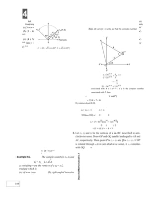 4
144
Sol. (d)
Imaginary axis
(a)3eiπ/4 + 4i
(b) (3 − 4i e)
iπ/4
(c) (4 + 3i e)
iπ/4
(d) (3 + 4i
e) iπ/4
associated with A is 3 eiπ / 4. If z is the complex number
associated with P, then
2 2 sin45°)
= (7, 6) = 7 + 6i
By rotation about (0, 0),
z2 = eiπ / 2 ⇒ z2 = z2
eiπ2 z2′
z2 = (7 + 6i) cos
π
+ i sin
2 2
= (7 + 6 )( )ii = − 6 + 7i
2. Let z1, z2 and z3 be the vertices of a ∆ABC described in anti-
clockwise sense. Draw OP and OQ parallel and equal to AB and
AC, respectively. Then, point P is z2 − z1 and Q is z3 − z1. If OP
is rotated through ∠α in anti-clockwise sense, it ⇒ coincides
with OQ. ⇒
z = (3 + 4i e) iπ /
4
X Example 56. The complex numbers z1, z2 and
z1 − z3 1 − i 3
z3 satisfying =are the vertices of a z2 − z3 2
triangle which is
(a) of area zero (b) right angled isosceles
 