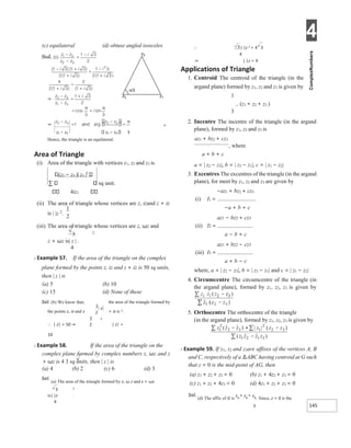 4
145
1
2
=
z1 − z3 z1 − z3 3
Hence, the triangle is an equilateral.
Area of Triangle
(i) Area of the triangle with vertices z1, z2 and z3 is
(z2 − z3 )| z1 |2
sq unit.
4iz1
(ii) The area of triangle whose vertices are z, izand z + iz
is | |z 2
.
(iii) The area of triangle whose vertices are z, ωz and
3 2
z + ωz is| z | .
4
X Example 57. If the area of the triangle on the complex
plane formed by the points z, iz and z + iz is 50 sq units,
then | z | is
(a) 5 (b) 10
(c) 15 (d) None of these
Sol. (b) We know that, the area of the triangle formed by
+ iz is 2.
the points z, iz and z
∴ | z| = 50 ⇒ | z| =
10
X Example 58. If the area of the triangle on the
complex plane formed by complex numbers z, ωz and z
+ ωz is 4 3 sq units, then | z | is
(a) 4 (b) 2 (c) 6 (d) 3
Sol.
(a) The area of the triangle formed by z, ω z and z + ωz
3 2
is| |z .
4
∴ | |z 2 = 4 3
4
⇒ | |z = 4
Applications of Triangle
1. Centroid The centroid of the triangle (in the
argand plane) formed by z1, z2 and z3 is given by
1
(z1 + z2 + z3 )
3
2. Incentre The incentre of the triangle (in the argand
plane), formed by z1, z2 and z3 is
az1 + bz2 + cz3
, where
a + b + c
a = | z2 − z3|, b = | z3 − z1|, c = | z1 − z2|
3. Excentres The excentres of the triangle (in the argand
plane), for meet by z1, z2 and z3 are given by
−az1 + bz2 + cz3
(i) I1 =
−a + b + c
az1 − bz2 + cz3
(ii) I2 =
a − b + c
az1 + bz2 − cz3
(iii) I3 =
a + b − c
where, a = | z2 − z3|, b = | z3 − z1| and c = | z1 − z2|
4. Circumcentre The circumcentre of the triangle (in
the argand plane), formed by z1, z2, z3 is given by
5. Orthocentre The orthocentre of the triangle
(in the argand plane), formed by z1, z2, z3 is given by
X Example 59. If z1, z2 and z3are affixes of the vertices A, B
and C, respectively of a ∆ABC having centroid at G such
that z = 0 is the mid-point of AG, then
(a) z1 + z2 + z3 = 0 (b) z1 + 4z2 + z3 = 0
(c) z1 + z2 + 4z3 = 0 (d) 4z1 + z2 + z3 = 0
Sol.
(d) The affix of G is
z1 + z2 + z3 . Since, z = 0 is the
3
 