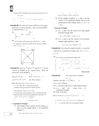 4
146
mid-point of AG. Therefore, affix of the mid-point of AG is 0. z1 +
z2 + z3 + z1
⇒
3
= 0 ⇒ 4z1 + z2 + z3 = 0
1 + 1
X Example 60. The centre of a square ABCD is at the origin
and point A is represented by z1. The centroid of ∆BCD
is represented by z1 z1
(a) (b) −
3 3 iz1 iz1 (c)
(d) −
3 3
Sol.
(b) The affixes of the vertices B, C and D are iz1 − z1 and −
iz1, respectively. Therefore, the affix of the centroid of ∆BCD
is iz1 – z1 − iz1 = − z1
3 3
X Example 61. Let P e( i θ1
),Q e( i θ2
) and R e( i θ3
) be the
vertices of ∆PQR in the argand plane. Then, the
orthocentre of the ∆PQR is
(a) ei (θ1 + θ2 + θ3) (b) ei (θ + θ + θ12 3)
(c) ei θ1
+ ei θ2
+ ei θ3
(d) None of these
Sol. (c) We have, |ei θ1| =|ei θ2| =|ei θ3| = 1
⇒ OP = OQ = OR = 1, where O is the origin.
⇒ Origin O is the circumcentre of ∆PQR. The affix
of the centroid is (ei θ1 + ei θ2 + ei θ3 )
Let z be the affix of the orthocentre. Since, centroid divides the
segment joining circumcentre and orthocentre in the ratio 1: 2.
⇒ z = ei θ1 + ei θ2 + ei θ3
6. Equilateral Triangle
(i) The triangle whose vertices are the pointsz1, z2
and z3 on the argand plane, is an equilateral
triangle, if
z12 + z22 + z32 = z z1 2 + z z2 3 + z z3 1
1 1 1
or + + = 0 z1 − z2 z2 − z3 z3 − z1
(ii) If the complex numbers z1, z2 and z3 are the
vertices of an equilateral triangle and z0 is the
circumcentre of the triangle, then z12 + z22 + z32
= 3z02.
7. Isosceles Triangle
(i) If z1, z2 and z3 are the vertices of a right angled
isosceles triangle, then
(z1 − z2 )2
= 2(z1 − z3 )(z3 − z2 )
(ii) If z1, z2 and z3 are the vertices of an isosceles
triangle, right angled at z2, then
z12 + z22 + z32 = 2z2 (z1 + z3 )
X Example 62. Prove that the complex numbers z1, z2and the
origin form an equilateral triangle only, if z12 + z22 − z
z1 2 = 0.
Sol.
If z1, z2 and z3 form an equilateral triangle, then
⇒ z z
z z z z z z z
⇒ z z
z z z z
⇒ z + z = z z⇒z
z z z
Hence proved.
X Example 63. Let z1and z2be two complex
z1 z2
numbers such that + =1, then z2 z1
(a) z1, z2are collinear
(b) z1, z2 and the origin form a right angled triangle
(c) z1, z2 and the origin form an
equilateral triangle
(d) None of the above
Sol. (c) We have, z1 + z2 = 1⇒ z12 + z22 = z z1 2 z2
z1
⇒ z12 + z22 + z32 = z z12 + z z1 3 + z z2 3, where z3 = 0
⇒ z1, z2 and the origin form an equilateral triangle.
O
D iz
(– )
1 C z
(– )
1
Biz
( )
1
Az
( )
1
 