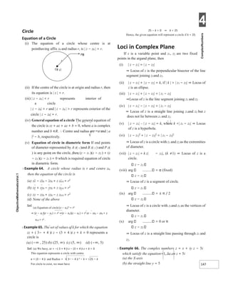 4
147
Circle
Equation of a Circle
(i) The equation of a circle whose centre is at
pointhaving affix z0 and radius r, is | z − z0 | = r.
(ii) If the centre of the circle is at origin and radius r, then
its equation is | z | = r.
(iii) | z − z0 | < r represents interior of
a circle
| z − z0| = r and | z − z0 | > r represents exterior of the
circle | z − z0| = r.
(iv) General equation of a circle The general equation of
the circle is zz + az + az + b = 0, where a is complex
number and b ∈R. ∴ Centre and radius are −a and | a
|2 − b, respectively.
(v) Equation of circle in diametric form If end points
of diameter represented by A z( 1 )and B z( 2 ) and P z(
) is any point on the circle, then (z − z1 )(z − z2 ) + (z
− z2 )(z − z1 ) = 0 which is required equation of circle
in diametric form.
X Example 64. A circle whose radius is r and centre z0,
then the equation of the circle is
(a) zz − zz0 − zz0 + z z0 0 = r2
(b) zz + zz0 − zz0 + z z0 0 = r2
(c) zz − zz0 + zz0 − z z0 0 = r2
(d) None of the above
Sol.
(a) Equation of circle|z − z0|2 = r2
⇒ (z − z0 )(z − z0 ) = r2 ⇒(z − z0 )(z − z0 ) = r2 zz − zz0 − zz0 + z
z0 0 = r2 .
X Example 65. The set of values of k for which the equation
zz + ( 3− + 4 )i z − (3 + 4 )i z + k = 0 represents a
circle is
(a) (−∞ , 25) (b) (25, ∞) (c) (5, ∞) (d) (−∞, 5)
Sol. (a) We have, zz + −( 3 + 4 )i z − (3 + 4 )i z + k = 0
This equation represents a circle with centre
a + (3 − 4 )i and Radius = ( 3−− 4 )i 2 − k = 25 − k
For circle to exist, we must have
25 − k > 0 ⇒ k < 25
Hence, the given equation will represent a circle if k < 25.
Loci in Complex Plane
If z is a variable point and z1, z2 are two fixed
points in the argand plane, then
(i) | z − z1| = | z − z2|
⇒ Locus of z is the perpendicular bisector of the line
segment joining z1and z2.
(ii) | z − z1| + | z − z2| = k, if | k | > | z1 − z2| ⇒ Locus of
z is an ellipse.
(iii) | z − z1| + | z − z2| = | z1 − z2|
⇒Locus of z is the line segment joining z1 and z2
(iv) | z − z1| − | z − z2| = | z1 − z2|
⇒ Locus of z is a straight line joining z1and z2 but z
does not lie between z1 and z2.
(v) | z − z1| – | z − z2| = k, where k <| z1 − z2| ⇒ Locus
of z is a hyperbola.
(vi) | z − z1|2
+ | z − z2|2
= | z1 − z2|2
⇒ Locus of z is a circle with z1 and z2 as the extremities
of diameter.
(vii) | z − z1| = k z| − z2|, (k ≠1) ⇒ Locus of z is a
circle.
z − z1
(viii) arg = α (fixed)
z − z2
⇒ Locus of z is a segment of circle.
z − z1
(ix) arg = ± π / 2
z − z2
⇒ Locus of z is a circle with z1and z2 as the vertices of
diameter.
z − z1
(x) arg = 0 or π
z − z2
⇒ Locus of z is a straight line passing through z1 and
z2.
X Example 66. The complex numbers z = x + iy z − 5i
which satisfy the equation=1, lie on z + 5i
(a) the X-axis
(b) the straight line y = 5
r
Cz
( )
0
Pz
()
 