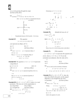 4
148
(c) a circle passing through the origin
(d) None of the above
Sol.
(a) Given,
z − 5i
= 1 ⇒ |z − 5i| =|z + 5i| z + 5i
[if|z − z1| =|z – z2|, then it is a perpendicular bisector
of z1 and z2]
∴ Perpendicular bisector of (0, 5) and (0, − 5) is X-axis.
X Example 67. The equation
| z − i| + | z + i| = k k,> 0
can represent an ellipse, if k 2 is
(a) <1 (b) < 2
(c) > 4 (d) None of these
Sol.
(c)| z − z1| + | z – z2 | = k represents ellipse, if
| k|>|z1 − z2|
Thus,| z − i | + | z − i | = k represents ellipse, if
| k|>|i + i| or | k|>|2i|
∴ | k|> 2 or k2 > 4
X Example 68. The equation | z + i| − | z − i| = k represents
a hyperbola if
(a) −2 < k < 2 (b) k >2
(c)0 < k < 2 (d) None of these
Sol.
(a)|z − z1| −|z − z2| = k, represents hyperbola, if| k|<|z1
− z2|
Thus, |z + i| −|z − i| = k, represents hyperbola, if
| k|<| i + i | or| k|< 2
⇒ −2 < k < 2
X Example 69. If z =1 − t + i t 2
+ t + 2, where t is a real
parameter. The locus of z in the argand plane is
(a) a hyperbola (b) an ellipse
(c) a straight line (d) None of these
Sol.
(a) x + iy = 1 − t +
i
⇒ x = 1 − t , y =
Eliminating t, y2 = t 2 + t + 2 = (1 −
x)2 + 1 − x + 2
2
= x −
3
+
or y2 − x −
7
X
2
4 which is a
hyperbola.
X Example 70. Identify the locus of z, if
⇒ | z − a|2 = r2
⇒ | z − a| = r X
Hence, locus of z is circle having centre a and radius r.
X Example 71. If the equation
| z − z1|2
+| z − z2|2
= k represents the equation of a
circle, where z1 = 2 + 3i, z2 = 4 +3i are the
extremities of a diameter, then the value of k is
(a) (b) 4
(c) 2 (d) None of these
Sol.
(b) As z1 and z2 are the extremities of diameter.
⇒ |z − z1|2 + |z − z2|2 =|z1 − z2|2
⇒ k =|z1 − z2|2 =|2 + 3i − 4 − 3i|2 =| − 2|2 = 4
X
X Example 72. If | z +1| = 2 | z – |1, then the
locus described by the point z in the argand
diagram is a (a) straight line (b) circle
(c) parabola (d) None of these
Sol.
(b)| z + 1| = 2 |z − 1|
Putting z = x + iy ⇒ x + iy + 1
= 2|x + iy − 1|
⇒ |(x + 1) + iy| = 2 |(x − 1) + iy|
⇒ (x + 1)2 + y2 = 2[(x − 1)2 + y2 ] ⇒ x2 + y2 −
6x + 1 = 0
which is the equation of a circle.
Y
(0, 5)
(0,– 5)
Y¢
X¢ X
O
z a
r
a
z
= +
−
>
2
0
, .
= +
−
⇒ − =
−
⇒ − − =
+ +
+ +
=
 