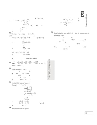 3
95
⇒ Sn =
1 − r
⇒ β = 2
1 − r
⇒ r
70.
Given, f x( + y) = f x f y( ) ( ), ∀ x,
y ∈N
For any x ∈N, f x() = [ ( )]f 1x = 3x
n
∴ ∑ f x() = 120
x = 1
n
⇒ ∑ 3x = 120
x = 1
⇒ 31 + 32 + 33 + + 3n = 120
⇒ 3n − 1 = 80
[f(1) = 3]
⇒ 3n = 81 = 34 ⇒ n = 4
71.
0.423 = 0.4 +
0.023 + 0.00023 + 
72.
Given, x = 1 + y + y2 + 
1 1
⇒ x = ⇒ 1 − y =
1 − y x
1 x − 1
⇒ y = 1 − = x x
73.
Let the GP be a, ar, ar 2 and ar 3.
Then, a (1 + r + r 2 + r 3 )
[given]
⇒ a = 2
74.
Sum of areas of all the squares
2
a2
a2
75.
Let a be the first term and r (| r | < 1)be the common ratio of
infinite GP. Then,
a a2
= 3 and 2 = 3
…(i)
1 − r
Also, 2 = 9 …(ii)
(1 − r )
×
=
−
−
= −
=
+ −
+
=
−
+
⇒
−
+
=
−
+
= + + + 
=
−
=
−
 