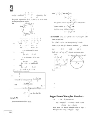 4
150
2 1 1
numbers, such that = + , then show that
z1 z2 z3
the points represented by z1, z2 and z3 lie on a circle
passing through the origin.
⇒ 2 1 = 1 3 ⇒
2 1 = − 2 z z1 2
z z3 1 z3 − z1 z3
z2 − z1 = arg z2
⇒ arg
z3 − z1 z3
z2 − z1 = π + arg z2
⇒ arg
z3 − z1 z3
z2 − z1 = π − arg z3
⇒ arg
z3 − z1 z2
⇒ α = π − β ⇒ α + β = π
Hence, the points are concyclic.
ii.
X
Example 79.
greatest and least values of | |z .
∴
X Example 80. Let z1 and z2 be two non-real complex cube
roots of unity and
z − z1
2
+ z − z2
2
= λ be the equation of a circle
with z1, z2 as ends of a diameter, then the value of
λ is
=
=
Logarithm of Complex Numbers
Let z = α + iβ = rei(θ + 2nπ)
log z = log(rei(θ + 2nπ) ) = log r + i(θ + 2nπ)
= log| |z + iarg z + 2n iπ
If we put n = 0, we get principal value of log z. ∴
Principal value of log z = log| |z + i arg z.
If z +
= a, then the greatest and least
If
4
z +
z
= a, then find the
z
1
valuesof z arerespectively
a a
+ +
2
4
2
and
− + +
a a
2
4
2
+
= ⇒ − = −
− − −
Rz
( )
2
S(0)
Qz )
( 1
Pz )
( 3
β
α
=
+ =
+ =
=
+ +
=
+ +
=
=− + +
 