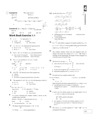 4
151
π
π
π
Work Book Exercise 4.4
1 z − 1 = 1, represents z + 1
a a circle b an ellipse
c a straight line d None of these
2 | z − 4| <| z − 2|, represents the region given by
a Re ( )z > 0 b Re ( )z < 0
c Re ( )z > 2 d None of these
3 If 2 z1 − 3z2 + z3 = 0, then z1, z2, z3 are represented by
a three vertices of a triangle b three collinear points c
three vertices of a rhombus d None of the above
4 If z = x + iy, such that| z + 1| =| z − 1| and
z − 1 π
amp , then z +
1 4
a x = 2 + 1, y = 0 b x = 0, y = 2 + 1 c x = 0,
y = 2 − 1 d x = 2 − 1, y = 0
5 If z8 = (z − 1)8, then the roots of this equation are
a collinear
b concyclic
c the vertices of irregular polygon d None of the above
6 The equation zz + az + az + b = 0, b ∈R represents a circle, if
a | |a 2 = b b | |a 2 ≥ b
c | |a 2 < b d None of these
7 If z = (λ + 3) + i
locus of z is 3 − λ2 , where|λ| < 3, then
a circle b parabola
c line d None of these
8 If a point P denoting the complex number z moves on the
complex plane such that
|Re (z)| + |Im (z)| = 1, then the locus of z is a a
square b a circle
c two intersecting lines d a line
9 The figure formed by four points 1 + 0i, −1 + 0i,
25
3 + 4i and on the argand plane is
−3 −
4i
a a parallelogram but not a rectangle b a trapezium which
is not equilateral
c a cyclic quadrilateral d
None of the above
10 If i = −1 , then define a sequence of complex number by z1 = 0,
zn + 1 = zn
2 + i for n ≥ 1. In the complex plane, how far from the
origin is z111 ? a 1 b 2 c 3 d 110
11 The complex numbers whose real and imaginary parts are
integers and satisfy the relation zz3 + z z3 = 350, forms a
rectangle on the argand plane, the length of whose diagonal is a
5 units b 10 units c 15 units d 25 units
12 The locus of z, for arg z = − is
a same as the locus of z for arg z = b same as the locus
of z for arg z =
c the part of the straight line 3x + y = 0 with y < 0, x > 0
d thepartofthestraightline3x + y = 0 with y > 0, x < 0
13 If z1 and z2 are two complex numbers and
z1 + z2 = π but| z1 + z2| ≠| z1 − z2|, then the
arg
z1 − z2 2
figure formed by the points represented by 0, z1, z2 and z1 + z2 is
a a parallelogram but not a rectangle or a rhombus b a
rectangle but not a square c a rhombus but not a square d
a square
14 z1 and z2 are two distinct points in an argand plane. If a z|
1| = b z| 2|, where a, b ∈R, then the
az1 + bz2 is a point on the point
bz2 az1
a line segment [−2, 2] of the real axis b line segment [−2, 2] of
the imaginary axis c unit circle| z| = 1 d the line with arg z =
tan−1
2
15 The roots z1, z2, z3 of the equation z3 + 3αz2 + 3βz + γ = 0
correspond to the points
⇒ z = e−π / 2
Example 82. If z = ilog (2e − value of
cos z is
3), then the
(a)2 (b) −2 (c)2i (d) −2i
Example 81. The value of ii
is
(a) e−π 2/ (b) eπ / 2
(c) eπ/4
(d) None of these
Sol.
(a) Let z = i i, loge z = loge i i = i loge i = i loge eiπ / 2
= i 2
loge e = −
 