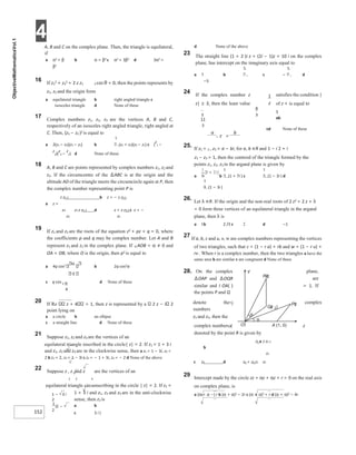 4
152
α
A, B and C on the complex plane. Then, the triangle is equilateral,
if
a α2 = β b α = β2 c α2 = 3β2 d 3α2 =
β2
16 If z1
2 + z2
2 + 2 z z1 2 cos θ = 0, then the points represents by
z1, z2 and the origin form
a equilateral triangle b right angled triangle c
isosceles triangle d None of these
17 Complex numbers z1, z2, z3 are the vertices A, B and C,
respectively of an isosceles right angled triangle, right angled at
C. Then, (z1 − z2 )2 is equal to
a 2(z1 − z3)(z3 − z2) b (z1 + z3)(z3 − z1) c (
z
1 −
z
3)(
z
3 −
z
2) d None of these
18 A, B and C are points represented by complex numbers z1, z2 and
z3. If the circumcentre of the ∆ABC is at the origin and the
altitude AD of the triangle meets the circumcircle again at P, then
the complex number representing point P is
z z1 2 b z = − z z3 2
a z =
z3 z1 z z1 2 d z = z z3 2 c z = −
z3 z1
19 If z1 and z2 are the roots of the equation z2 + pz + q = 0, where
the coefficients p and q may be complex number. Let A and B
represent z1 and z2 in the complex plane. If ∠AOB = α ≠ 0 and
OA = OB, where O is the origin, then p2 is equal to
a 4q cos2 α
b 2q cos2α
2
c q cos d None of these
20 If Re z + 4 = 1, then z is represented by a 2 z − i 2
point lying on
a a circle b an ellipse
c a straight line d None of these
21 Suppose z1, z2 and z3 are the vertices of an
equilateral triangle inscribed in the circle| z| = 2. If z1 = 1 + 3 i
and z1, z2 and z3 are in the clockwise sense, then a z2 = 1 − 3i, z3 =
2 b z2 = 2, z3 = 1 − 3i c z2 = − 1 + 3i, z3 = − 2 d None of the above
22 Suppose z , z and z are the vertices of an
1 2 3
equilateral triangle circumscribing in the circle | z| = 2. If z1 =
1 + 3 i and z1, z2 and z3 are in the anti-clockwise
sense, then z2 is
a b
c 3 i )
d None of the above
23 The straight line (1 + 2 )i z + (2i − 1)z = 10 i on the complex
plane, has intercept on the imaginary axis equal to
a 5 b c − d
−5
24 If the complex number z satisfies the condition |
z| ≥ 3, then the least value of z + is equal to
5
ab
cd None of these
25. If z1 = 2 , z3 = a − bi, for a, b ∈R and 1 − i 2 + i
z1 − z2 = 1, then the centroid of the triangle formed by the
points z1, z2, z3 in the argand plane is given by
a b (1 + 7i ) c (1 − 3i ) d
(1 − 3i )
26. Let λ ∈R. If the origin and the non-real roots of 2 z2 + 2 z + λ
= 0 form three vertices of an equilateral triangle in the argand
plane, then λ is
a 1b 2 /3 c 2 d −1
27 If a, b, c and u, v, w are complex numbers representing the vertices
of two triangles, such that c = (1 − r a) + rb and w = (1 − r u) +
rv . When r is a complex number, then the two triangles a have the
same area b are similar c are congruent d None of these
28. On the complex plane,
∆OAP and ∆OQR are
= 1. If
similar and I OA( )
the points P and Q
denote the1) complex
numbers
z1 and z2, then the
complex numbersX z
denoted by the point R is given by
z1 a z z1 2
b
z2
c z2 d z1 + z2 z1 z2
29 Intercept made by the circle zz + αz + αz + r = 0 on the real axis
on complex plane, is
a (α + α −) r b (α + α)2 − 2r c (α + α)2 + r d (α + α)2 − 4r
−
−
=
Rz
()
Pz
(
Qz
( )
2
θ
θ
O A (1, 0)
Y
 
