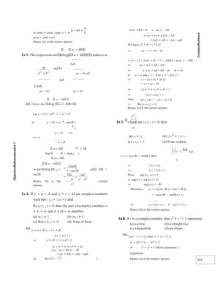 155
⇒ sinα = cosα, cosα = 1 ⇒
or α = 2nπ, n ∈I
Hence, (a) is the correct answer.
a − ib
Ex 5. The expression tan ilog a + ib reduces to
2ab
(a)(b)
a2 − b2 ab
2ab
(c)(d)
a2 − b2 a2 + b2
a − ib
Sol. Given, tan ilog a + ib
Let a + ib = reiθ
, r2
= a2
+ b2
⇒ a − ib = re− θi
, tan θ =
b
a
a − ib −2i θ
⇒= e
a + ib
a − ib −2iθ
= 2θ
ilog ilog(e )
a + ib
a − ib
⇒ tan ilog a + ib
tan2θ
Hence, (b) is the correct
answer.
Ex 6. If z1 = a + ib and z2 = c + id are complex numbers
such that | z1| = | z2| =1 and
Re (z z1 2 ) = 0, then the pair of complex numbers a
+ ic = w1 and b + id = w2 satisfies
(a) |w1 | ≠ 1 (b) |w2 | ≠ 1
(c) Re(w w12 ) = 0 (d) None of these
Sol.
z1 = a + ib z, 2 = c + id
|z1| = |z2| = 1
⇒ a2
+ b2
= c2
+ d2
= 1
w1 = a + ic w,2 = b + id
As Re ( )
⇒ ac + bd = 0 ⇒ ac = − bd
w w12 = (a + ic) (b − id)
= (ab + cd) + i bc(− ad)
We have, a2
+ b2
= c2
+ d2
⇒ a2 − c2 = d2 − b2
⇒ a2
− c2
+ 2i ac = d2
− b2
− 2ibd [as ac = − bd]
⇒ (a + ic)2
= (d − ib)2
⇒ a + ic = (d − ib) or −d + ib
⇒ a = d and c = − b or a = − d,b = c
⇒ c2 + d2 = b2 + d2 a2
+ c2 = a2 + b2
⇒ a2
+ c2
= 1, b2
+ d2
= 1
⇒ |w1| = |w2| = 1
Also, ab + cd = − cd + cd = 0
⇒ Re (w w12) = 0
Hence, (c) is the correct answer.
z1
Ex 7. If
=1and arg (z z1 2 ) = 0, then
z2
(a) z1 = z2 (b) | z2
|2
= z z1 2
(c) z z1 2 = 1 (d) None of these
z1
= 1
Sol.
Let
z1 = r1 (cos θ1 + isinθ1), then
z2
⇒ |z1| = |z2|
⇒ |z1| = |z2| = r1
Now, arg (z1, z2) = 0
⇒ arg(z1) + arg (z2) = 0
⇒ arg (z2) = −θ1
Therefore, z2 = r1[cos(−θ1) + isin (−θ1)]
= r1(cos θ1 − isinθ1) = z1
⇒ z2 = (z1) = z1 ⇒ |z2|2
= z z1 2
Hence, (b) is the correct answer.
Ex 8. If z is a complex number, then z2
+ z 2
= 2 represents
(a) a circle (b) a straight line
(c) a hyperbola (d) an ellipse
Sol.
Let z = x + iy, then z2
+ z2
= 2 ⇒
(x + iy)2
+ (x − iy)2
= 2
⇒ x2
− y2
= 1 which represents a
hyperbola.
Hence, (c) is the correct answer.
ab
b
a
2 2
+
=
−
2
1 2
tan
tan
θ
θ
=
−
=
−
2
1
2
2
2
2 2
ba
b
a
ab
a b
/
 