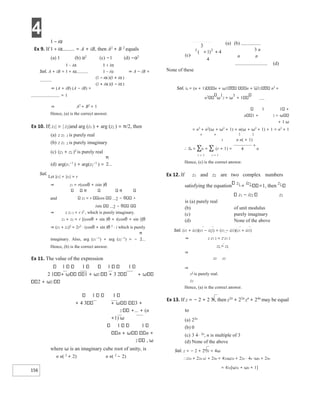 4
156
Ex 9. If = A + iB, then A2
+ B 2
equals
(a) 1 (b) α2
(c) −1 (d) −α2
Sol. A + iB = ⇒ A − iB =
⇒ (A + iB) (A − iB) =
= 1
⇒ A2
+ B2
= 1
Hence, (a) is the correct answer.
Ex 10. If| z1| = | z2|and arg (z1 ) + arg (z2 ) = π/2, then
(a) z z1 2 is purely real
(b) z z1 2 is purely imaginary
(c) (z1 + z2 )2
is purely real
(d) arg(z1
−1
) + arg(z2
−1
) =
Sol.
Let |z1| = |z2| = r
⇒ z1 = r(cosθ + isin )θ
and z2 = r cos 2 −
isin 2 −
⇒ z z1 2 = r i2
, which is purely imaginary.
z1 + z2 = r [(cosθ + sin )θ + i(cosθ + sin )]θ
⇒ (z1 + z2)2
= 2r2
⋅ (cosθ + sin )θ 2
⋅ i which is purely
imaginary. Also, arg (z1
−1
) + arg (z2
−1
) = −
Hence, (b) is the correct answer.
Ex 11. The value of the expression
1 1 1 1
2 1 1 + ω2 + 3 2
2 + ω2
1 1
+ 4 3 3 +
2 +… + (n
+1) ω
1 1
n n +
2 , ω
where ω is an imaginary cube root of unity, is
n n( 2
+ 2) n n( 2
− 2)
(a) (b)
3 n
n n
(d)
None of these
Sol. tn = (n + 1) n + ω1 n + ω12 n3
+
n2
ω
1
2 + ω
1
+ 1
1 1 +
n 1 + 2
+ 1 ω
= n3
+ n2
(ω + ω2
+ 1) + n(ω + ω2
+ 1) + 1 = n3
+ 1
n n 2 2
3 n n( + 1)
∴ Sn = ∑tr = ∑ (r + 1) = n
r = 1 r = 1
Hence, (c) is the correct answer.
Ex 12. If z1 and z2 are two complex numbers
satisfying the equation
z1
+
iz2
=1, then
z1
z1 − iz2 z2
is (a) purely real
(b) of unit modulus
(c) purely imaginary
(d) None of the above
Sol. (z1 + iz2)(z1 − iz2) = (z1 − iz2)(z1 + iz2)
⇒ z z1 2 = z z1 2
z1 = z1
⇒
z2 z2
⇒
z1
is purely real.
z2
Hence, (a) is the correct answer.
Ex 13. If z = − 2 + 2 3i, then z2n
+ 22n
zn
+ 24n
may be equal
to
(a) 22n
(b) 0
(c) 3 4⋅ 2n
, n is multiple of 3
(d) None of the above
Sol. z = − 2 + 2 3i = 4ω
∴z2n + 22n nz + 24n = 42nω2n + 22n ⋅ 4n ⋅ωn + 24n
= 42n[ω2n + ωn + 1]
 