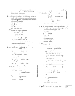 157
x
y
y
x
m n
+
1
y x
n m
= 0, if n is not a multiple of 3. = 3
4⋅ 2n
, if nis a multiple of 3.
Hence, (c) is the correct answer.
Ex 14. The complex number z =1 + i is rotated through an
angle 3π/2 in anti-clockwise direction about the
origin and stretched by additional 2 units, then the
new complex number is
(a) − 2 − 2 i
(b) 2 − 2 i
(c) 2 − 2 i
(d) None of the above
Sol.
If z1 is the new complex number, then
|z1| = | |z + 2 = 2 2
z1 = |z1|⋅ ei3π/ 2 Also,
z | |z
3π 3
⇒ z1 = z⋅ 2 cos 2 + isin 2
= 2(1 + i)(0 − i) = − 2i + 2 = 2(1 − i)
Hence, (d) is the correct answer.
1 1
Ex 15. If 2cosθ = x + and 2cosφ = y + ,
then x y
(a) + = 2cos (θ + φ)
(b) x y = 2cos (mθ + nφ) m n
x y
xm yn
(c) + = 2cos (mθ + nφ)
1
(d) xy + = 2cos (θ − φ) xy
1 1
Sol. 2cosθ = x + , 2cosφ = y + x
y
⇒ x2
− 2xcos θ + 1 = 0
2cos θ ± 4cos2
θ − 4
⇒
=
⇒ + = 2cos(θ − φ)
x ym n
= 2cos(mθ + nφ)
= 2cos(mθ − nφ)
1
xy + = 2cos(θ
+ φ) xy
Hence, (b) is the correct answer.
Ex 16. The complex numbers z1 and z2 are such that z1 ≠ z2
and | z1| = | z2|. If z1 has positive real part and z2
has negative imaginary part, then
z1 + z2
may be
z1 − z2
(a) zero
(b) real and positive
(c) real and negative
(d) purely imaginary
Sol.
Given, |z1| = |z2|
Re (z1) > 0, Im (z2) < 0
z1 + z2 = 1 z1 + z2 + z1 +
z2
Re
z1 − z2 2 z1 − z2 z1 − z2
1 (z1 + z2)(z1 − z2) + (z1 + z2)(z1 − z2)
=
2 (z1 − z2)(z1 − z2)
z z1 1 − z z1 2 + z z2 1 − z z2 2 + z z1 1 + z z1 2
1
= z z2 1 − z z2 2
2
|z1 − z2|
z1
+ z2
is purely imaginary.
z1 − z2
Hence, (d) is the correct answer.
Ex 17. If
z z1
−
z2
= k, (z1, z2 ≠ 0), then
x
2
⇒ x = cosθ ± isinθ =
e±iθ
Similarly, y = e± φi
2 |z1 − z2|2
1 2|z |2
− |z |2
= 0
x
y
y
x
xy
mn
+
1
x
y
y
x
m
n
n
m
+
 