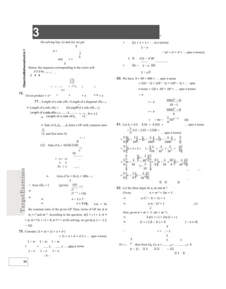 3 +
96
= ∀ ≥
On solving Eqs. (i) and (ii), we get
3
a =
and r =
2
Hence, the sequence corresponding to the series will
3 3 3 be , , , 
2 4 8
1 1 1
76.
Given product = x 2 4 8 = x 2 = x
77.Length of a side ofSn =Length of a diagonal ofSn + 1
⇒ Length of a side ofSn = 2(Length of a side ofSn + 1)
Length of a side ofSn + 1 1
⇒
⇒ Side of S1,S2, ,Sn form a GP with common ratio
and first term 10.
n − 1
1 ∴ Side of Sn = 10 2
10
= n − 1
2 2
⇒ Area of Sn = (Sn )2 = 100n − 1
2
Area ofSn < 1 [given]
⇒
⇒
78. Let r be
the common ratio of the given GP Then, terms of GP are α α
α, r r 2 and αr 3. According to the question, α(1 + r ) = 1, α 2r
= p, α r 2 (1 + r ) = 4, α 2r 5 = q On solving, we get (p q, ) = −( 2,
− 32)
79. Consider, (1 + x) + (1 + x + x2 )
+ (1 + x + x2 + x3 ) + upto n terms
1 − x2 1 − x3 1 − x4
= + + + upto n terms
1 − x 1 − x 1 − x
1
= [(1 + 1 + 1 + to n terms)
1 − x
− (x2 + x3 + x4 + upto n terms)]
1 x2(1 − xn )
= n − 1 − x
1 − x
80. We have, 9 + 99 + 999 + upto n terms
= (10 − 1) + (102 − 1) + (103 − 1) + upto
n terms = (10 + 102 + 103 + upto n terms)
− n
=− n
=− n
= − 9n − 10)
81. Let Sn = 0.5 0.55 + 0.555 + upto n terms
upto n terms]
82. Let the three digits be a, ar and ar 2.
Given, a + ar 2 = 2ar + 1
⇒ a r( 2 − 2r + 1) = 1
⇒ a r(− 1)2 = 1 …(i)
Also, given a + ar = (ar + ar 2 )
⇒ 3 a(1 + r ) = 2ra (1 + r )
⇒ (1 + r ) (3 − 2r ) = 0 [a ≠ 0]
3
∴ r = , − 1
2
1 1
If r =, then from Eq. (i), a = 2 = 2 = 4
(r − 1) 3 − 1
2
⇒ n − 1 ≥ 7
⇒ n ≥ 8
+ + + −
−
= −
+ −
+ + 
+ + + − + +
= +
 
−
= ⋅
−
−
= − × −
−
−
=
−
−
−
+
 