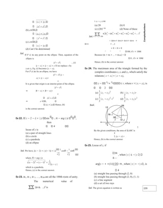 159
2 2
| z1 | + |z2 |
| z1
− z2
|
(b) e 0,
| z1 | + | z2 |
| z1
+ z2
|
(c) e 0,
| z1 | − |z2 |
(d) Can’t be determined
Sol.
If P z( )is any point on the ellipse. Then, equation of the
ellipse is
|z1
− z2
| …(i)
|z − z1| + |z − z2| = e If we replace z by
z1or z2, Eq. (i) becomes |z1 − z2|.
For P z( )to lie on ellipse, we have
|z1
− z2
| |z −
z1| + |z − z2|<
e
It is given that origin is an interior point of the ellipse.
|z1
− z2
|
⇒ |0 − z1| + |0 − z2|<
e
|z1
− z2
|
⇒ e 0,
|z1| + |z2| Hence, (b)
is the correct answer.
Ex 22. If| z − 2 − i| = | |z sin π − arg ( )z ,
then
4
locus of z is
(a) a pair of straight lines
(b) a circle
(c) a parabola
(d) an ellipse
Sol. We have, |(x − 2) + i y(− 1)| = | |z
1
cosθ −
1
sinθ
where, θ = arg ( )z
|x − y |
which is a parabola.
Hence, (c) is the correct answer.
Ex 23. α1, α 2, α 3, …, α100 are all the 100th roots of unity.
The numerical value of
∑∑ (α αi j )5
is
1 ≤ i < j ≤100
(a) 20 (b) 0
(c) (20)1 20/
(d) None of these
Sol.
− (α101+ α102+ α103+ α104 +
α510 + …)
= 0 − 0 = 0
r r r
100, if r = 100k
Because (α1 + α2 + … + α100)
0 , if r ≠ 100k
Hence, (b) is the correct answer.
Ex 24. The maximum area of the triangle formed by the
complex coordinates z, z1 and z2, which satisfy the
relations | z − z1| = | z − z2|,
z −
z1
+
z2
r, where r >| z1 − z2|, is
2
1
By the given conditions, the area of ∆ABC is
|z1 − z2| r
Hence, (b) is the correct answer.
Ex 25. Locus of z, if
3π
, when | z | ≤ −| z 2|
4
arg[z − + =(1i)] π , when | z | > −| z2|, is
4
(a) straight line passing through (2, 0)
(b) straight line passing through (2, 0), (1, 1)
(c) a line segment
(d) a set of two rays
Sol. The given equation is written as
( ) ( )
x y
− + − =
2 1
1
2
2
2
( )
a
1
2
2
1
2
|
| z z
− )
b
(
2
2
1 |
| z z r
−
( )
c
1
2
1 2
2 2
| |
z
z r
− (d)
1
2
1 2
2
| |
z z r
−
Az
()
r
Cz )
( 2
Bz )
( 1
zz
12
+
2
Y
O X
 