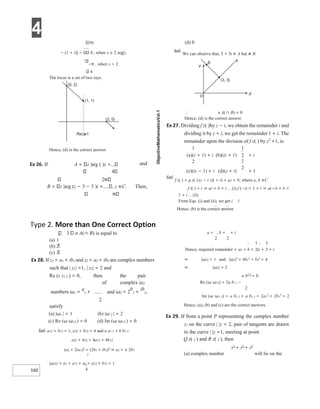 4
160
1
2
3π
− (1 + i)] 4 , when x ≤ 2 arg[z
−π , when x > 2
4
The locus is a set of two rays.
Hence, (d) is the correct answer.
3 n A(∩ B) is equal to
(a) 1
(b) 2
(c) 3
(d) 0
Sol.
We can observe that, 3 + 3i ∈ A but ∉ B.
∴ n A(∩ B) = 0
Hence, (d) is the correct answer.
Ex 27. Dividing f z( )by z − i, we obtain the remainder i and
dividing it by z + i, we get the remainder 1 + i. The
remainder upon the division of f z( ) by z2
+1, is
1 1
(a)(z + 1) + i (b)(iz + 1) + i
2
(c)(iz − 1) + i (d)(z + i) + 1
Sol.
f z( ) = g z( ) (z − i z)( + i) + az + b; where a, b ∈C
f i( ) = i ⇒ ai + b = i …(i) f (−i) = 1 + i ⇒ a(−i) + b =
1 + i …(ii)
From Eqs. (i) and (ii), we get i 1
a = , b = + i
2 2
Hence, required remainder = az + b = iz + + i
Ex 28. If z1 = a1 + ib1 and z2 = a2 + ib2 are complex numbers
such that | z1| =1, | z2| = 2 and
Re (z z1 2 ) = 0, then the pair
of complex ia2
numbers ω1 =
a
1 + and ω2 = 2
b
1 +
ib
2,
2
satisfy
(a) |ω1 | = 1 (b) |ω 2 | = 2
(c) Re (ω ω12 ) = 0 (d) Im (ω ω12 ) = 0
Sol. a12 + b12 = 1, a22 + b22 = 4 and a a1 2 = b b1 2
a22 + b22 = 4a12 + 4b12
(a2 + 2ia1)2
= (2b1 + ib2)2
⇒ a2 = ± 2b1
2
|ω1|2 = a1 + a12 + a2 = a12 + b12 = 1
4
⇒ |ω1| = 1 and |ω2|2
= 4b1
2
+ b2
2
= 4
⇒ |ω2| = 2
a b2 2
= 0
Re (ω ω12) = 2a b1 1 −
2
Im (ω ω1 2) = a b1 2 + a b2 1 = 2a1
2
+ 2b1
2
= 2
Hence, (a), (b) and (c) are the correct answers.
Ex 29. If from a point P representing the complex number
z1 on the curve | |z = 2, pair of tangents are drawn
to the curve | |z =1, meeting at point
Q z( 2 ) and R z( 3 ), then
z1
+ z2
+ z3
(a) complex number will lie on the
Ex 26. If A z |arg ( )z =
4
and
2
B z |arg (z − 3 − 3 )i = , z ∈C. Then,
Hence, (b) is the correct answer.
Type 2. More than One Correct Option
(0, 2)
(1, 1)
(2, 0)
Re()=1
z
O
(3, 3)
A
B
Y
X
2
1
2
 