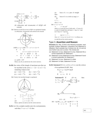 161
z3 3
(d) orthocentre and circumcentre of ∆PQR will
coincide
Sol. Options (a) and (d) are true as PQR is an equilateral triangle,
so orthocentre, circumcentre and centroid will coincide.
(b) z1 + z2 + z3 = 1 ⇒ |z1 + z2 + z3|2 = 9
3
⇒ (z1 + z2 + z3) (z1 + z2 + z3) = 9
4 1 1 4 1 1
⇒ + + + + 9
z1 z2 z3 z1 z2 z3
(c) ∠QOR = 120°
Hence, (a), (b), (c) and (d) are the correct answers.
Ex 30. One vertex of the triangle of maximum area that can
be inscribed in the curve | z − 2i| = 2, is 2 + 2i,
remaining vertices is/are
(a) − +1i(2 + 3) (b) − −1i(2 + 3)
(c) − +1i(2 − 3) (d) − −1i(2 − 3)
Sol. Clearly, the inscribed triangle is equilateral.
Hence, options (a) and (c) are the correct answers.
Ex 31. Let z be a complex number and a be a real parameter,
such that z2
+ az + a 2
= 0, then
(a) locus of z is a pair of straight
lines
(b) locus of z is a circle (c) arg( )z =
±
(d) |z | = |a |
Sol. z2 + az + a2 = 0
⇒ z = aω, aω2
where, ω is non-real root of cube unity. ⇒ Locus of z
is a pair of straight lines and arg( )z = arg ( )a + arg (
)ω or arg ( )a + arg (ω2
)
⇒ arg ( )z = ±
Also, | |z = | | |a ω | or | | |a ω2
| ⇒ | |z = | |a Hence, (a),
(c) and (d) are the correct answers.
Type 3. Assertion and Reason
Directions (Ex. Nos. 32-36) In the following examples, each
example contains Statement I (Assertion) and Statement II
(Reason). Each example has 4 choices (a), (b), (c) and (d)
out of which only one is correct. The choices are
(a) Statement I is true, Statement II is true; Statement IIis a
correct explanation for Statement I
(b) Statement I is true,Statement II is true; Statement II isnot
a correct explanation for Statement I
(c) Statement I is true, Statement II is false
(d) Statement I is false, Statement II is true
Ex 32. Statement I If A z( 1 ), B z( 2 ), C z( 3 ) are the vertices
of an equilateral ∆ABC, then
z2 + z3 − 2z1 π arg
z3 − z2 4
Statement II If ∠B = α, then
z2 + z3 z + −
2z − z1
Sol. arg 2 z3 1 = arg 2
z3 − z2 z3 − z2
3
curve | |
z =1
)
b
(
1 1
1 1
4 4
9
1 3 3
2
2 1
z z
z z z
z
+
+ + + =
(c) arg
z2 2
=
π
Y
Qz
( )
2 Pz
( )
1
Rz
( )
3
O
Y¢
X¢ X
⇒
z
z
z
z
e
i
2 0
0
1
2
3
−
−
=
π
,
z z
z
z
e
i
0
3
0
1
2
3
−
−
=
−
π
⇒ z i
2 3
2
1 +
=− + )
(
and z i
3 1 2 3
=− + −
( )
z2
z i
1(2+2)
z3
zi
0(2)
z z
z z
AB
BC
ei
1 2
3 2
−
−
=
α
or arg
z
z
z z
2
1
2
3
−
−
=α
α
Bz
() 2 Cz
() 3
Az
() 1
 