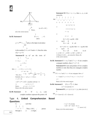4
162
[as AD ⊥ BC ]
2 Hence,
(d) is the correct answer.
1
Ex 33. Statement I If x + =1
and x
p = x4000 +
1
and q is the digit at unit place
4000
x
2n
in the number 2 +1, n ∈ N and n >1, then the value
of p + q = 8.
Statement II ω, ω2
are the roots of
1 3 1
x +
= −1, x +
= 2. x
x3
1 2
Sol. x + = 1 ⇒ x − x + 1 = 0 x
∴ x = −ω − ω, 2
Now, for x p
Similarly, for x = −ω2
, p = −1 For n
> 1, 2n
= 4k
∴ (2)2n
= 24k
= (16)k
= anumber with last = 6
⇒ q = 6 + 1 = 7
Hence, p + q = −1 + 7 = 6
Hence, (d) is the correct answer.
Ex 34. Statement I If z1, z2, z3are
complex numbers represent the points A B
C, , such that
2 1 1
= + . Then, A B C, , passes
through z1 z2 z3 origin.
Statement II If 2z2 = z1 + z3, then z1, z2, z3 are
concyclic.
2 1 1 1 1 1 1
Sol.
= + ⇒ − = −
z1 z2 z3 z1 z2 z3 z1
z2 − z1 = z1 − z3
⇒
z z1 2 z z1 3 z2 − z1
= − z2
⇒
z3 − z1 z3
z2
−z1
= arg z2
⇒ arg
z3 − z1 z3
z2
−z1
= π − arg z2
= π − arg z2
⇒ arg
z3 − z1 z3 z3
⇒ ∠CAB = π − ∠COB ⇒ ∠CAB + ∠COB = π
⇒ Points O A B C, , , are concyclic. Hence, (b)
is the correct answer.
Ex 35. Statement I 3 + ix y2
and x2
+ y + 4i are complex
conjugate numbers, then x2
+ y2
= 4.
Statement II If sum and product of two complex
numbers is real, then they are conjugate complex
number.
Sol.
If 3 + ix y2
and x2
+ y + 4i are conjugate, then x y2
= − 4 and x2
+ y = 3 ⇒ x2
= 4, y = − 1 ⇒ x2
+ y2
= 5
Hence, (d) is the correct answer.
Ex 36. Statement I If | |z < 2 −1, then
| z2
+ 2z cos α | <1
Statement II | z1 + z2| ≤ | z1| + | z2|, also |cos α ≤|
1.
Sol.
|z2
+ 2zcos α | < |z2
| + |2zcos α |
< | |z 2
+ 2| | |coszα|
Hence, (a) is the correct answer.
Type 4. Linked Comprehension Based
Questions
=
π
Az
( )
1
Cz
( )
3
Bz
( )
2
D
zz
23
+
2
 
