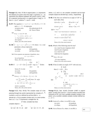 163
Passage I (Ex. Nos. 37-39) In argand plane, | z | represents
the distance of a point z from the origin. In general, | z1 − z2|
represents the distance between two points z1and z2. Also,
for a general moving point z in argand plane, if arg( )z = θ
then z = | |z ei θ
, where ei θ
= cos θ + i sinθ.
Ex 37. The equation | z − z1| + | z − z2| =10, if z1 = 3 + 4i
and z2 = − 3 − 4i represents
(a) point circle (b) ordered pair (0, 0)
(c) ellipse (d) None of these
Sol.
As z1 − z2 = 6 + 8i =10
∴ z − z1 + z − z2 = z1 − z2
⇒ z lies between z1 and z2. i.e. a
line segment.
Hence, (d) is the correct answer.
Ex 38. z − z1| − | z − z2 = t, t >10 where t is a real
parameter, always represents
(a) ellipse (b) hyperbola
(c) circle (d) None of these
Sol. Given equation can represent a hyperbola, since
|z1 − z2| = 10 ⇒ z
lies on hyperbola.
Hence, (b) is the correct answer.
π
Ex 39. If | z − (3 + 2i)| = z cos − arg ( )z ,then
4
locus of z is a/an
(a) circle (b) parabola
(c) ellipse (d) hyperbola
Sol.
Given, |z − (3 + 2i)|= |(x − 3) + i y( − 2)|
which is a parabola.
Hence, (b) is the correct answer.
Passage II (Ex. Nos. 40-42) The complex slope of a line
passing through two points represented by complex z2
−
z1
numbers z1 and z2 is defined by and we shall z2 − z1
denote by ω. If z0 is complex number and c is a real number,
then z z0 + z z0 = 0 represents a straight line. Its
z0
. Now ,consider two lines
complex slope is −
z0
αz +αz + iβ = 0…(i) and az + az + b = 0 …(ii)
where, α β, and a b, are complex constants and let their
complex slopes be denoted byω1 andω2, respectively.
Ex 40. If the lines are inclined at an angle of 120° to
each other, then
(a) ω ω21 = ω ω1
2
(b) ω ω212 = ω
ω1 22
(c) ω12 = ω 22 (d) ω1 + 2ω 2 = 0
Sol.
⇒ω31 = ω32 ⇒ω13 ω ω1222 = ω23 ω ω12 22
⇒ ω1 ω1 2 ω22 = ω2 ω2 2ω12
⇒ω ω112= ω ω212,as ω1= ω2
∴ ω2 ω12 = ω1 ω22
Hence, (b) is the correct answer.
Ex 41. Which of the following must be true?
(a) a must be pure imaginary (b) β
must be pure imaginary
(c) a must be real
(d) β must be imaginary
Sol.
Since, i β is real.
∴ β is pure imaginary.
Hence, (b) is the correct answer.
Ex 42. If line (i) makes an angle of 45° with real axis,
2
then (1 + i) is
(a) 2 2 (b) 2
2i (c) 2(1− i) (d) − 2(1+ i)
Sol. e i
2
∴ (1 + i) = ± 2 (− 1 +
i)
Hence, (c) is the correct answer.
Passage III (Ex. Nos. 43-45) Consider ∆ABC in argand
plane. Let A(0), B(1) and C(1+ i) be its vertices and M be the
mid-point of CA. Let z be a variable complex number in the
plane. Let us another variable complex number defined as,
u = z2
+1.
Ex 43. Locus of u, when z is on BM, is a/an
(a) circle (b) parabola
(c) ellipse (d) hyperbola
Ex 44. Axis of locus of u, when z is on BM, is
= +
|| cos sin
z
1
2
1
2
θ θ ,where θ= arg()z
⇒ ( )
(
) | |
y
x x y
=
−
+
− +
2
3
1
2
2 2
− = =±
±
α
α
π
i
2
 