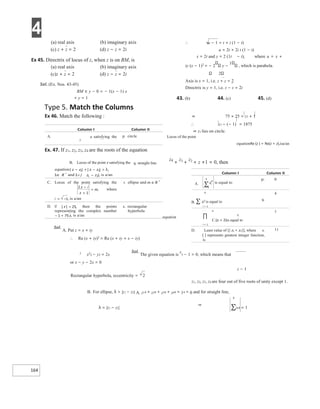 4
164
(a) real axis (b) imaginary axis
(c) z + z = 2 (d) z − z = 2i
Ex 45. Directrix of locus of z, when z is on BM, is
(a) real axis (b) imaginary axis
(c)z + z = 2 (d) z − z = 2i
Sol. (Ex. Nos. 43-45)
BM ≡ y − 0 = − 1(x − 1) x
+ y = 1
∴ u − 1 = t + i (1 − t)
u = 2t + 2i t (1 − t)
x = 2t and y = 2 (1t − t), where u = x +
iy (x − 1)2
= − 2 y −
1
, which is parabola.
2
Axis is x = 1, i.e. z + z = 2
Directrix is y = 1, i.e. z − z = 2i
43. (b) 44. (c) 45. (d)
Type 5. Match the Columns
Ex 46. Match the following : ⇒ 75 × 25 = z1 + 1
∴ z1 − (− 1) = 1875
⇒ z1 lies on circle.
Locus of the point
equationRe (z ) = Re(z + z),isa/an
Ex. 47. If z1, z2, z3, z4 are the roots of the equation
B. Locus of the point z satisfying the q. straight line
z4
+
z3 +
z2 + z +1 = 0, then
equation
Sol.
A. Put z = x + iy
∴ Re (x + iy)2
= Re (x + iy + x − iy)
2
x2
2 − y2 = 2x
Sol.
The given equation is
z
5 − 1 = 0, which means that
or x − y − 2x = 0
z − 1
Rectangular hyperbola, eccentricity = 2
z1, z2, z3, z4 are four out of five roots of unity except 1.
B. For ellipse, λ > |z1 − z2| A. z14 + z24 + z34 + z44 + 14 = 0 and for straight line,
4
λ = |z1 − z2|
⇒
∑zi4 = 1
4
B. ∑ zi
5 is equal to
q.
i = 1
4
4
r.
C.(zi + 2)is equal to
i = 1
1
D. Least value of [| z1 + z2|], where s.
[ ] represents greatest integer function,
is
11
−
+
− = λ
λ∈
+
−
λ<
−
+
=
= −
∈
+
=
− + ∏
=
∑
 