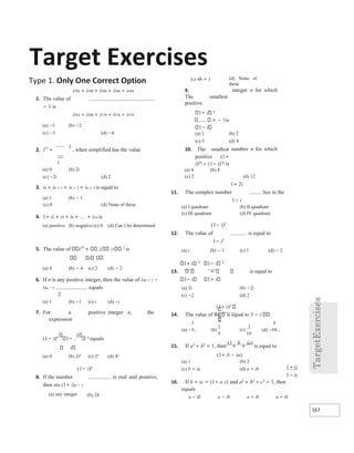 167
1
5
(c)
1
10
Target Exercises
Type 1. Only One Correct Option
i592 + i590 + i588 + i586 + i584
1. The value of
− 1 is
i582 + i580 + i578 + i576 + i574
(a) −1 (b) −2
(c) −3 (d) −4
2. i57
+
1
, when simplified has the value
125
i
(a) 0 (b) 2i
(c) −2i (d) 2
3. in + in + 1 + in + 2 + in + 3 is equal to
(a) 1 (b) − 1
(c) 0 (d) None of these
4. 1+ i2 + i4 + i6 + + i2n is
(a) positive (b) negative (c) 0 (d) Can’t be determined
5. The value of i19
1 25
2
is
i
(a) 4 (b) − 4 (c) 2 (d) − 2
6. If n is any positive integer, then the value of i4n + 1 −
i4n − 1 equals
2
(a) 1 (b) −1 (c) i (d) −i
7. For a positive integer n, the
expression
(1− i)n
1−
1 n
equals
i
(a) 0 (b) 2in
(c) 2n
(d) 4n
(1− i)n
8. If the number is real and positive,
then nis (1+ i)n − 2
(a) any integer (b) 2λ
(c) 4λ + 1 (d) None of
these
9.
The smallest
positive
1+ i n
= − 1is
1− i
integer n for which
(a) 1 (b) 2
(c) 3 (d) 4
10. The smallest
positive (1+
i)2n
= (1− i)2n
is
number n for which
(a) 4 (b) 8
(c) 2 (d) 12
1+ 2i
11. The complex number lies in the
1− i
(a) I quadrant (b) II quadrant
(c) III quadrant (d) IV quadrant
(1− i)3
12. The value of is equal to
1− i3
(a) i (b) − 1 (c) 1 (d) − 2
1+ i 2
1− i 2
13. is equal to
1− i 1+ i
(a) 2i (b) −2i
(c) −2 (d) 2
(1+ i)2
14. The value of Re is equal to 3 − i
(a) − (b) (d) −
15. If a2
+ b2
= 1, then
(1
+
b
+
ia)
is equal to
(1+ b − ia)
(a) 1 (b) 2
(c) b + ia (d) a + ib
16. If b + ic = (1+ a z) and a2
+ b2
+ c2
= 1, then
equals
a − ib a − ib a + ib a + ib
1
1
+
−
iz
iz
 