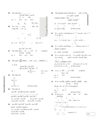 171
2
2
2
2
59. The value ofis
8
sin − icos
8 8
(a) −1 (b) 0 (c) 1 (d) 2i
4
π
4
π
1
+
a 3n
60. If a = cos + isin , then the
value of is
3 3 2
(a) (−1)n
(b)
(
−
1
3n
)n
n (d) (−1)n
+ 1
2
1+ i 8
1− i 8
61. The value of is equal to
2 2
(a) 4 (b) 6 (c) 8 (d) 2
62. The value of ∑10
sin 2πk − icos 2πk is k = 1
11 11
(b) −1 (c) i
(a) 1
(d) −i
63. The value ofis
10
(a)(1 + i)
(c) (1 + i) (d) None of these
64. The value of
(cos 2θ − isin 2θ)7
(cos 3θ + isin 3θ)−5
is
(cos 4θ + isin 4θ)12
(cos 5θ + isin 5 )θ −6
(a) cos 33θ + i sin 33θ (b) cos 33θ − i sin 33θ
(c) cos 47θ + i sin 47θ (d) cos 47θ − i sin 47θ
65. (cos 2θ + isin 2 )θ −5
(cos 3θ − isin 3 )θ 6
(sin θ − icos θ)3
is equal to
(a) cos 25θ + i sin 25θ (b) cos 25θ − i sin 25θ
(c) sin 25θ + i cos25θ
(d) sin 25 θ − i cos 25θ
66. The principal value of the arg ( )z and | z | of the
(1+ cosθ + isin θ)5
complex number z =are
(cosθ + isin θ)3
(a) − θ , 32 cos5
θ (b) θ , 32 cos5
θ
2 2
(c) − θ ,16 cos4
θ (d) None of these
67. If z = cos θ + isin θ then (a) zn
+
1
= 2cos nθ (b) zn
+
1
=
2n
cos nθ nn zz
n 1 n n 1 n
(c) z − n = 2 i sin nθ (d) z − n = (2 )i sin nθ z z
2n
z − 1
68. If z = cos θ + isin θ then , where n is an z2n + 1
integer, is equal to
(a) icotnθ (b) itannθ (c) tannθ (d) cotnθ
69. If a = cos 2α + isin 2 ,α b = cos 2β + isin 2 ,β c = cos
2γ + isin 2γ and d = cos 2δ + isin 2δ, then
1
abcd + is equal to abcd
(a) 2 cos (α + β + γ + δ) (b) 2cos (α + β + γ + δ)
(c) cos (α + β + γ + δ) (d) None of these
m
70. e2mi cot−1 p ⋅ pi + 1 is equal to
pi − 1
(a) 0 (b) 1
(c) − 1 (d) None of these
71. If α = cos 8 isin 8 , then
11 11
Re (α + α2
+ α3
+ α4
+ α5
)is equal to
(a) (b) −
(c) 0 (d) None of these
72. If ω (≠ 1) is cube root of unity
satisfying
1 1 1 2
+ + = 2ω and a + ω
b + ω c + ω
1 1 1
+ +
= 2 ω, then the value of 2 2 2 a + ω b + ω c +
ω
1 1 1
+ + is equal to a + 1
b + 1 c + 1
2
5
2
75
4 75
30
30
04
)
(cos sin
.( cos sin )
°
°+
°+ °
i
i
(b)
10
2
(1 )
− i
 
