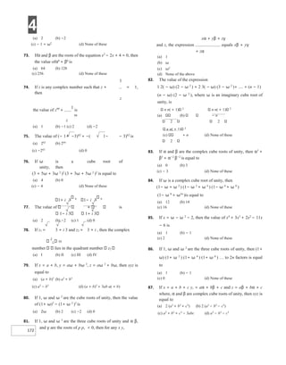 4
172
(a) 2 (b) −2
(c) − 1 + ω2
(d) None of these
73. Ifα and β are the roots of the equation x2
− 2x + 4 = 0, then
the value ofα6
+ β6
is
(a) 64 (b) 128
(c) 256 (d) None of these
1
74. If z is any complex number such that z + = 1,
then
z
the value of z99
+
1
is
99
z
(a) 1 (b) −1 (c) 2 (d) −2
75. The value of (− 1+ −3)62
+ −( 1− − 3)62
is
(a) 262
(b) 264
(c) −262
(d) 0
76. If ω is a cube root of
unity, then
(3 + 5ω + 3ω 2
)2
(3 + 3ω + 5ω 2
)2
is equal to
(a) 4 (b) 0
(c) − 4 (d) None of these
1+ i 3 6
1− i 3 6
77. The value of is
1− i 3 1+ i 3
(a) 2 (b) −2 (c) 1 (d) 0
78. If z1 = 3 + i 3 and z2 = 3 + i , then the complex
z
1 50
number lies in the quadrant number z2
(a) I (b) II (c) III (d) IV
79. If x = a + b, y = aω + bω 2
, z = aω 2
+ bω, then xyz is
equal to
(a) (a + b)3
(b) a3
+ b3
(c) a3
− b3
(d) (a + b)3
+ 3ab a( + b)
80. If 1, ω and ω 2
are the cube roots of unity, then the value
of (1+ ω)3
− (1+ ω 2
)3
is
(a) 2ω (b) 2 (c) −2 (d) 0
81. If 1, ω and ω 2
are the three cube roots of unity and α β,
and γ are the roots of p p, < 0, then for any x y,
xα + yβ + zγ
and z, the expression equals xβ + yγ
+ zα
(a) 1
(b) ω
(c) ω2
(d) None of the above
82. The value of the expression
1 2( − ω) (2 − ω 2
) + 2 3( − ω) (3 − ω 2
)+ .... + (n − 1)
(n − ω) (2 − ω 2
), where ω is an imaginary cube root of
unity, is
n n( + 1) 2
n n( + 1) 2
(a) (b) − n
2 2
n n( + 1) 2
(c) + n (d) None of these
2
83. If α and β are the complex cube roots of unity, then α3
+
β3
+ α−2
β−2
is equal to
(a) 0 (b) 3
(c) − 3 (d) None of these
84. If ω is a complex cube root of unity, then
(1− ω + ω 2
) (1− ω 2
+ ω 4
) (1− ω 4
+ ω 8
)
(1− ω 8
+ ω16
)is equal to
(a) 12 (b) 14
(c) 16 (d) None of these
85. If x = ω − ω 2
− 2, then the value of x4
+ 3x3
+ 2x2
− 11x
− 6 is
(a) 1 (b) − 1
(c) 2 (d) None of these
86. If 1, ω and ω 2
are the three cube roots of unity, then (1+
ω) (1+ ω 2
) (1+ ω 4
) (1+ ω 8
) … to 2n factors is equal
to
(a) 1 (b) − 1
(c) 0 (d) None of these
87. If x = a + b + c y, = aα + bβ + c and z = aβ + bα + c
where, α and β are complex cube roots of unity, then xyz is
equal to
(a) 2 (a3
+ b3
+ c3
) (b) 2 (a3
− b3
− c3
)
(c) a3
+ b3
+ c3
− 3abc (d) a3
− b3
− c3
 