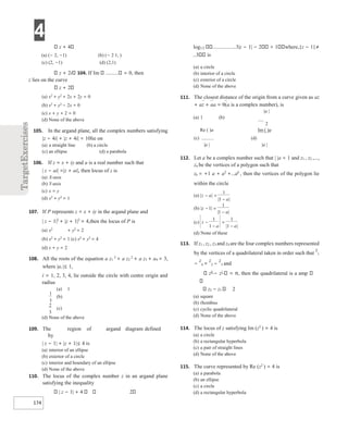 4
174
z + 4
(a) (− 2, −1) (b) (− 2 1, )
(c) (2, −1) (d) (2,1)
z + 2i 104. If Im = 0, then
z lies on the curve
z + 2
(a) x2
+ y2
+ 2x + 2y = 0
(b) x2
+ y2
− 2x = 0
(c) x + y + 2 = 0
(d) None of the above
105. In the argand plane, all the complex numbers satisfying
|z − 4i| + |z + 4i| = 10lie on
(a) a straight line (b) a circle
(c) an ellipse (d) a parabola
106. If z = x + iy and a is a real number such that
| z − ai| =|z + ai|, then locus of z is
(a) X-axis
(b) Y-axis
(c) x = y
(d) x2
+ y2
= 1
107. If P represents z = x + iy in the argand plane and
| z − 1|2
+ |z + 1|2
= 4,then the locus of P is
(a) x2
+ y2
= 2
(b) x2
+ y2
= 1 (c) x2
+ y2
= 4
(d) x + y = 2
108. All the roots of the equation a z1
3
+ a z2
2
+ a z3 + a4 = 3,
where |ai |≤ 1,
i = 1, 2, 3, 4, lie outside the circle with centre origin and
radius
(a) 1
(b)
(c)
(d) None of the above
109. The region of argand diagram defined
by
| z − 1| + |z + 1|≤ 4 is
(a) interior of an ellipse
(b) exterior of a circle
(c) interior and boundary of an ellipse
(d) None of the above
110. The locus of the complex number z in an argand plane
satisfying the inequality
| z − 1| + 4 2
log1/2 3|z − 1| − 2 > 1 where,|z − 1|≠
3 is
(a) a circle
(b) interior of a circle
(c) exterior of a circle
(d) None of the above
111. The closest distance of the origin from a curve given as az
+ az + aa = 0(a is a complex number), is
|a |
(a) 1 (b)
2
Re ( )a Im ( )a
(c) (d)
|a | |a |
112. Let a be a complex number such that | |a < 1 and z1 , z2 ,…,
zn be the vertices of a polygon such that
zk = +1 a + a2
+…ak
, then the vertices of the polygon lie
within the circle
113. If z1 , z2 , z3 and z4 are the four complex numbers represented
by the vertices of a quadrilateral taken in order such that
z
1
−
z
4 =
z
2 −
z
3 and
z4
− z1
= π, then the quadrilateral is a amp
z2 − z1 2
(a) square
(b) rhombus
(c) cyclic quadrilateral
(d) None of the above
114. The locus of z satisfying Im (z2
) = 4 is
(a) a circle
(b) a rectangular hyperbola
(c) a pair of straight lines
(d) None of the above
115. The curve represented by Re (z2
) = 4 is
(a) a parabola
(b) an ellipse
(c) a circle
(d) a rectangular hyperbola
)
a
( |
|
|
|
a
z
a
=
−
−
1
1
)
(b | |
|
|
z
a
− =
−
1
1
1
c
( ) z
a a
−
−
=
−
1
1
1
|
|1
(d) None of these
1
3
2
3
 