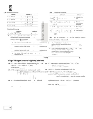 4
178
154. Match the following:
157.
155. For the equation z6
− 6z + 20 = 0, match the items of
Column I with that of Column II.
A. The number of the roots in the first p. 1 quadrant can be
B.The
number of the roots in the second q. 2 quadrant can be
C.The
number of the roots in the third r. 3 quadrant can be
Type 6.
Single Integer Answer Type Questions
158. If x = a + bi is a complex number such that x2
= 3 + 4i
and x3
= 2 + 11i, where i = −1, then
(a + b)equals _______.
159. If the complex numbers z is simultaneously satisfy
161. If z is a complex number satisfying z4
+ z3
+ 2z2
+ z
+ 1= 0, then | |z is equal to _____ .
162. ABCD is a rhombus. Its diagonals AC and BD
z − 12 5 z − 4 intersect at the point M and satisfy BD = 2AC. Its equations = , =1, then Re ( )z is ___.
z − 8i 3 z − 8 points D and M represent the complex numbers 1+ i
and 2 − i respectively. Then, the complex number
1 λ
160. If | |z ≥ 3,then the least value of z + is ,where λ represented by A is z,has Re ( )z = λ{ 1 , λ 2},then the
z 3
value of λ1
+ λ 2
is __________ .
is __________ .
C. Ifωk, k ∈ I; 0 ≤ k ≤ n − 1are the nth r.
roots of unity, then the maximum value of
( !)n 1/n ω(n−1 2)/ is
ω
D. If z1, z2, z3 are the affixes points and A, s. B and C
are lying on circle centred at origin. If the
altitude is drawn from vertex A to base BC, such
that it meets the circumcircle at P z( ), then
zz1 + z z2 3 is
ω2
−
+
±
≠±
=
−
− −
−
−
= −
π
+ +
= ≠ ∈ −
− − + + − =
−
− π
Matchthefollowing:
=
− +
=
π
π
=
+ −
=
π
π
=
+ = +
π
π
− = +
=
Match the following:
∞
−−
−−
=
=
=
∑
ω−
 