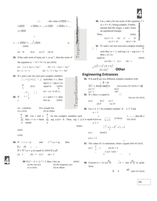 4
181
2 2 2 the value of z +
1z z2 + z12 z3 +
z13
2
+ ... z6
+ z
1
6 is
[2006]
(a) 54 (b) 6 (c) 12 (d) 18
24. If the cube roots of unity are 1, ω ω 2
, then the roots of
the equation (x − 1)3
+ 8 = 0, are [2005]
(a) −1,1 + 2ω 1 + 2ω 2
(b) −1,1 − 2ω 1 − 2ω 2
(c) −1, −1, −1 (d) −1, −1 + 2ω, −1 − 2ω2
25. If z1 and z2 are two non-zero complex numbers
such that z + z , then
arg (z1 ) − arg (z2 ) is
equal to [2005]
(a) − (c) −π (d)
w = and w = 1, then
26. If
z lies on [2005]
(a) a parabola (b) a straight line
(c) a circle (d) an ellipse
27. Let z and w be two complex numbers such
that z + iw = 0and arg (zw)= π. Then, arg ( )z
equals
[2004]
(a)(b)
(c)(d)
28. If z = x − iy and z1/3
= p + iq, then
x y 2 2
/ ( p + q )is equal to [2004] p q
(a) 1 (b) − 1 (c) 2 (d) − 2
29. If |z2
− 1| = | |z 2
+ 1, then z lies on [2004]
(a) the real axis (b) the imaginary axis
(c) a circle (d) an ellipse
30. Let z1 and z2 be two roots of the equation z2
+
az + b = 0, z being complex. Further,
assume that the origin, z1 and z2 form
an equilateral triangle.
Then, [2003]
(a) a2
= b (b) a2
= 2b
(c) a2
= 3b (d) a2
= 4b
31. If z and w are two non-zero complex numbers
such that zw = 1, and arg ( )z − arg (w) = ,
then z w( ) is
equal to [2003]
(a) 1(b) − 1 (c) i (d) − i
Other
Engineering Entrances
34. If α and β are two different complex numbers with
β − α
β = 1, thenis equal to [Karnataka CET 2014] 1−αβ
(a) 1/2 (b) 0
(c) −1 (d)1
35. If z, then z is equal to
[Kerala CEE 2014]
(a) 8 (b) 2 (c) 5
(d) 4 (e) 10
36. Let w ≠ ± 1 be complex number. If w = 1 and
w − 1
= , then Re (
z
)z is equal to[Kerala CEE 2014]
w + 1
1
(a) 1 (b)(d) 0
(e) w + w
2
37. The value of z is minimum, when z equals [WB JEE 2014]
−i (b) 45 + 3i
(a) 2
ii (c)1 +(d)1 −
3 3
38. Convert (i + 1)/ cos π − isin π in polar
form.
4
4
[J&K CET 2014]
4
z z
1 2 1 2
+ =
π
2
(b) 0
z
z
i
−
3
π
4
3
4
π
π
2
5
4
π 1
w +
(c) Re()w
z z i
2 2
3
+ − + −
2
3
 