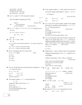 182
1
2
39. Let z1 ≠ z2 and z1 = z2 . If z1 has positive real part
z2
+ z1
and z2 has negative imaginary part. Then,
z1 − z2
may be [Manipal 2014]
(a) 0 (b) real and positive
(c) real and negative (d) None of these
40. If z = e2π /3
, then 1+ z + 3z2
+ 2z3
+ 2z4
+ 3z5
is equal to [Kerala
CEE 2014]
(a) − 3eπ i / 3 (b) 3eπ i/ 3(c) 3e2π i/ 3
(d) − 3e2π i/ 3
(e) 0
x
1+ i
32. If = 1, then [2003]
1− i
(a) x = 4n, where nis any positive integer (b) x = 2n, where nis any positive
integer
(c) x = 4n + 1, where nis any positive integer
(d) x = 2n + 1, where nis any positive integer
33. If ω is an imaginary cube root of unity, then
(1+ ω − ω 2
)7
equals [2002]
(a) 128 ω
(b) −128 ω
(c) 128 ω2
(d) −128 ω2
41. If ω, ω 2
are the cube roots of unity, then roots of equation (x − 1)3
+ 5 = 0are [ RPET 2014]
(a) −5, − 5 ω − 5ω 2
(b) −4 1, − 5 ω 1 − 5ω 2
(c) 6 1, − 5 ω 1 + 5ω 2
(d) None of the above
42. The complex number z = x + iy, which satisfies the
z − 3i
equation= 1, lie on [BITSAT 2014] z + 3i
(a) the X-axis
(b) the straight line y = 3
(c) a circle passing through the origin
(d) None of the above
43. If the complex numbers z1, z2 and z3 denote the vertices of
an isosceles triangle, right angled at z1, then (z1 − z2 )2
+ (z1
− z3 )2
is equal to
[Kerala CEE 2014]
(a) 0 (b) (z2 + z3)2
(c) 2
(d) 3 (e) (z2 − z3)2
44. Let z1 and z2 be two fixed complex numbers in the argand
plane and z be an arbitrary point satisfying z − z1 + z − z2 =
2 z1 − z2 . Then, the locus of z
will be [WB JEE 2014]
(a) an ellipse
(b) a straight line joining z1 and z2
(c) a parabola
(d) a bisector of the line segment joining z1 and z2
45. Let z1 be a fixed point on the circle of radius 1 centred at the
origin in the argand plane and z1 ≠ ± 1. Consider an
equilateral triangle inscribed in the circle with z1, z2 and z3
as the vertices taken in the counter clockwise direction.
Then, z1 z2 z3 is equal to [WB JEE 2014]
(a) z1
2
(b) z1
3
(c) z1
4
(d) z1
46. Suppose that z1, z2 and z3 are three vertices of an equilateral
triangle in the argand plane. Let α = ( 3 − i) and β be a non-
zero complex
numbers. The pointsαz1 + β α z2 +β α, z3 +β will be
[WB JEE 2014]
(a) the vertices of an equilateral triangle
(b) the vertices of an isosceles triangle
(c) collinear
(d) the vertices of a scalene triangle
47. In the argand plane, the distinct roots
of
1+ z + z3
+ z4
= 0 (z is a complex number)
represent vertices of
(a) a square
(b) an equilateral triangle
(c) a rhombus
(d) a rectangle
[WB JEE 2014]
48. If z1 = 2 2 1( + i) and z2 = +1 i
3, then z z1
2
2
3
is
equal to [Kerala CEE 2013]
(a) 128i (b) 64i
(d) −128i (e) 256
(c) −64i
49.The value of (1+ i)3
+ (1− i)3
is equal to[J&K CET 2013]
(a) 1 (b) −2 (c) 0 (d) −4
 