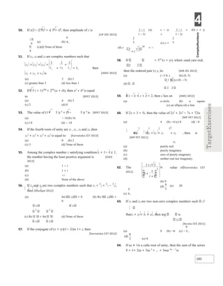 4
183
50. If z(2− i2 3)2
= i( 3 + i)4
, then amplitude of z is
[UP SEE 2013]
(a) (b)
(c)(d) None of these
51. If z1, z2 and z3 are complex numbers such that
+ = 1, then
[AMU 2013]
(a) 3 (b) 1
(c) greater than 3 (d) less than 1
52. If ( 3 i + 1)100
= 299
(a + ib), then a2
+ b2
is equal
to [RPET 2013]
(a) 4 (b) 3
(c) 2 (d) 0
53. The value of (1+ 3 )i 4
+ (1− 3 )i 4
is [RPET 2013]
(a) − 16(b) 16
(c) 14 (d) − 14
54. If the fourth roots of unity are z1 , z2 , z3 and z4 ,then
z1
2
+ z2
2
+ z3
2
+ z4
2
is equal to [Karnataka CET 2013]
(a) 0 (b) 2
(c) 3 (d) None of these
55. Among the complex number z satisfying condition z + 1− i ≤ 1,
the number having the least positive argument is [OJEE
2013]
(a) 1 − i
(b) 1 + i
(c) −i
(d) None of the above
56. If z1 and z2 are two complex numbers such that z1 =
z
2 +
z
1 −
z
2 ,
then [Manipal 2012]
(a) Im z1 = 0 (b) Re z1 =
0
z2 z2
z z
(c) Re 1
= Im 1
(d) None of these
z2 z2
57. If the conjugate of (x + iy)(1− 2i)is 1+ i, then
[Karnataka CET 2012]
(a) x − iy = (b) x + iy
=
(c) x =
= −
(d) x
58. If = 325
(x + iy), where xand yare real,
2 2
then the ordered pair (x y, )is [WB JEE 2012]
(a) (−3 0, ) (b) (0, 3)
1 3 (c) (0, −3)
(d) ,
2 2
59. If z − z + z + z = 2, then z lies on [AMU 2012]
(a) a circle (b) a square
(c) an ellipse (d) a line
60. If 2x = 3 + 5i, then the value of 2x3
+ 2x2
− 7x + 72is
[MP PET 2011]
(a) 4 (b) −4 (c) 8 (d) −8
2 2 2 z1
61. Ifz1 + z2 = z1 + z2 , then is
[MP PET 2011]
z2
(a) purely real
(b) purely imaginary
(c) zero of purely imaginary
(d) neither real nor imaginary
62. The value of[Karnataka CET
2011]
(a) 20
(c)
63. If z1 and z2 are two non-zero complex numbers such z1
thatz1 + z2 = z1 + z2 , then arg is
z2
[Kerala CEE 2011]
(a) 0 (b) −π (c) −
(e) π
64. If ω ≠ 1is a cube root of unity, then the sum of the series
S = 1+ 2ω + 3ω 2
+ ... + 3nω 3n − 1
is
z z
2
3
1 1
+
−π
6
π
6
z
z
z
z
1 2 3
1
1
=
= =
z z z
1 2 3
+ + is
i
i
−
−
1
1 2
1
5
3 3
50
+i
i
i
−
−
1
1 2
1
5
1 3
1
1
1
2
+
+
+
i
i
is
(b) 9
(d)
4
5
 