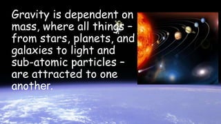 Gravity is dependent on
mass, where all things –
from stars, planets, and
galaxies to light and
sub-atomic particles –
are attracted to one
another.
 