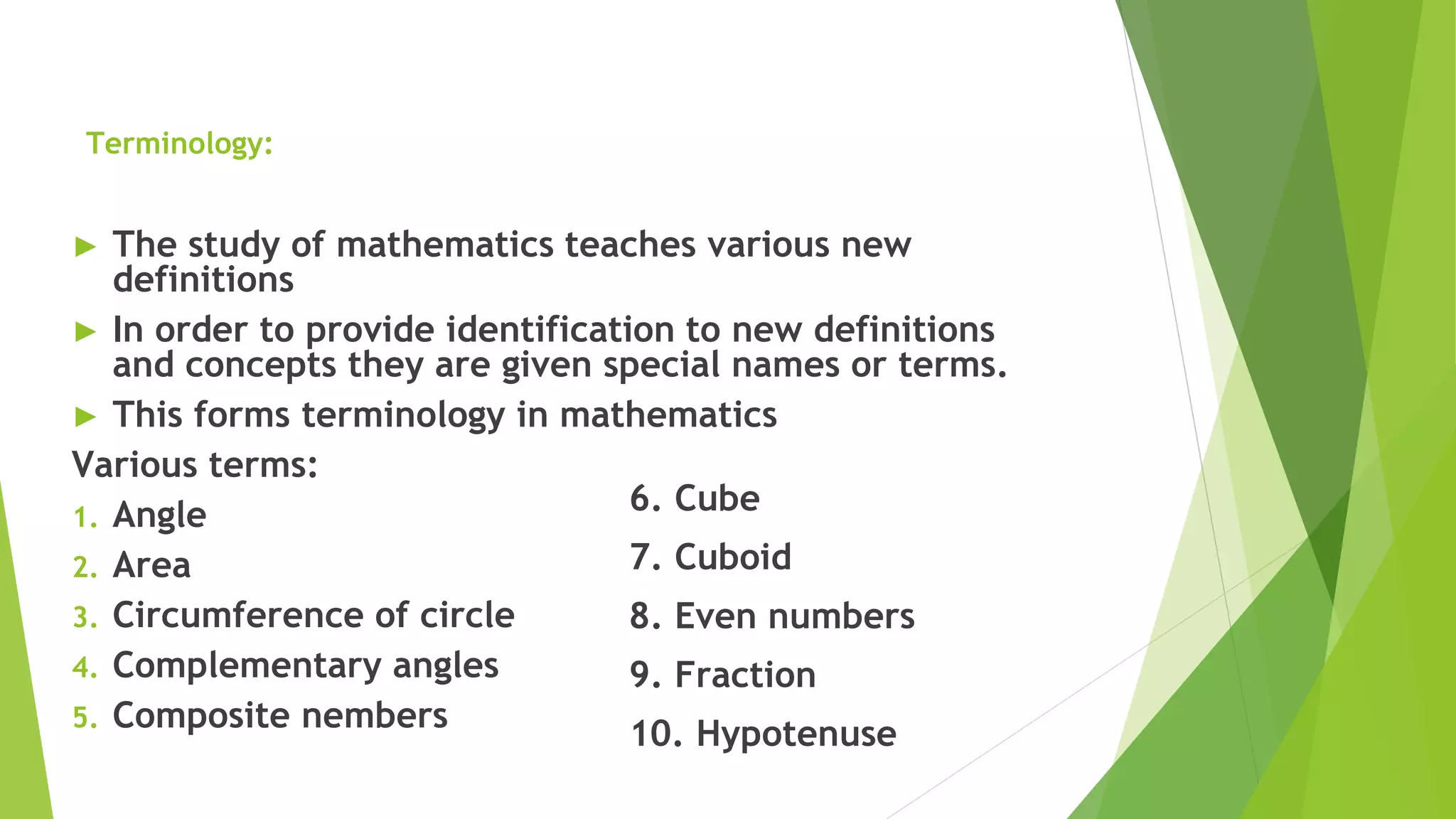 Terminology:
► The study of mathematics teaches various new
definitions
► In order to provide identification to new definitions
and concepts they are given special names or terms.
► This forms terminology in mathematics
Various terms:
1. Angle
2. Area
3. Circumference of circle
4. Complementary angles
5. Composite nembers
6. Cube
7. Cuboid
8. Even numbers
9. Fraction
10. Hypotenuse
 