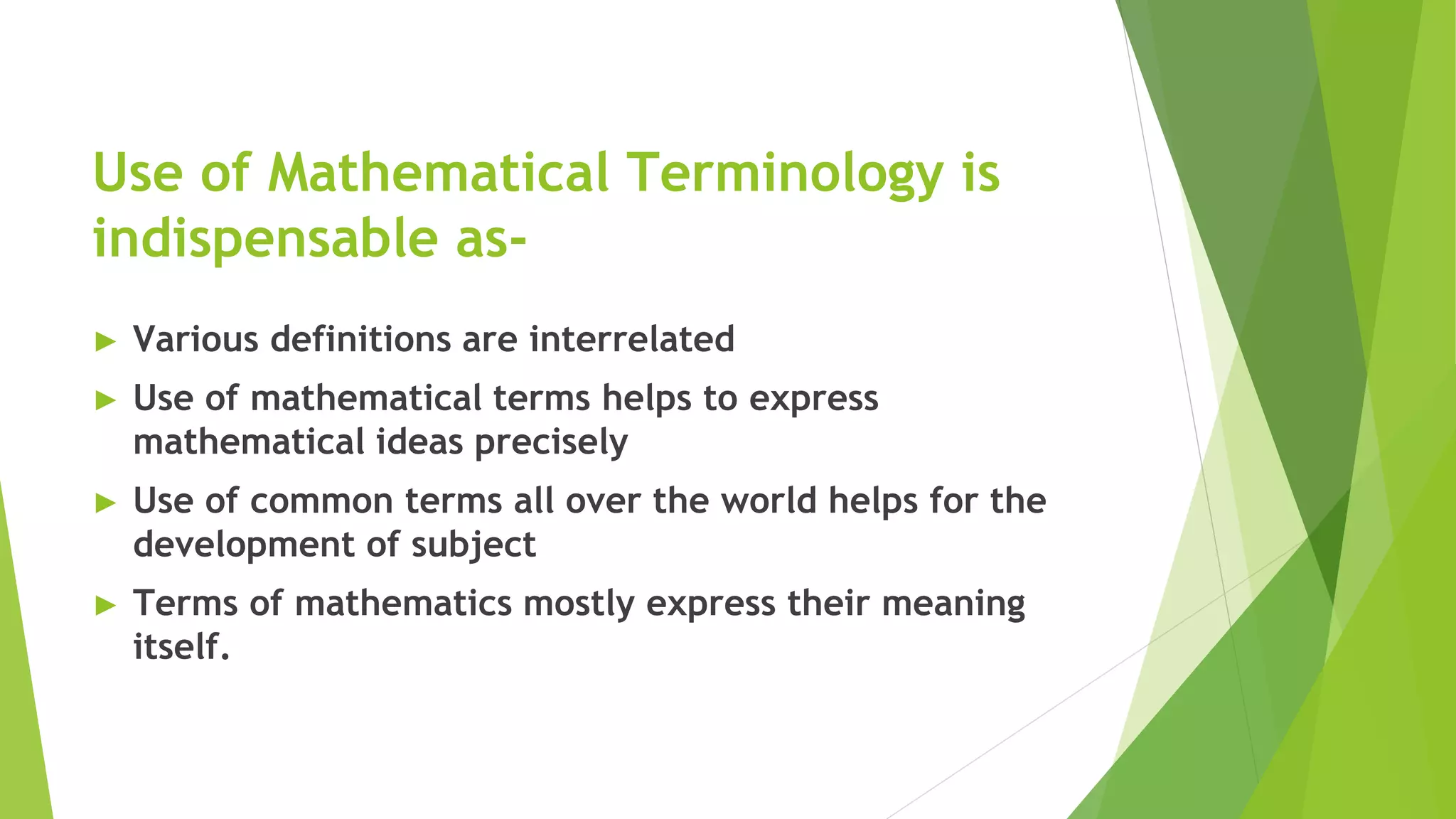 Use of Mathematical Terminology is
indispensable as-
► Various definitions are interrelated
► Use of mathematical terms helps to express
mathematical ideas precisely
► Use of common terms all over the world helps for the
development of subject
► Terms of mathematics mostly express their meaning
itself.
 