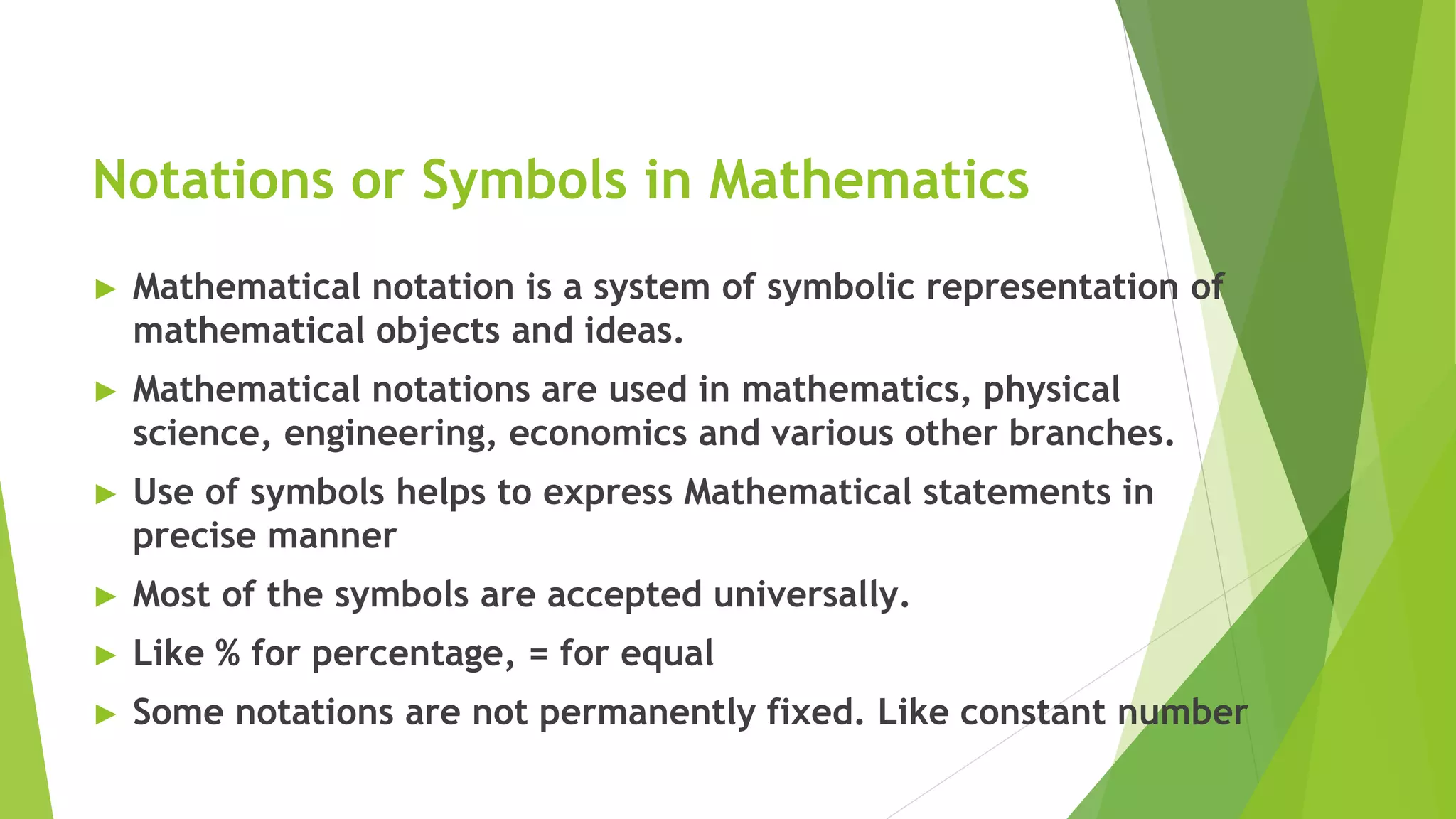 Notations or Symbols in Mathematics
► Mathematical notation is a system of symbolic representation of
mathematical objects and ideas.
► Mathematical notations are used in mathematics, physical
science, engineering, economics and various other branches.
► Use of symbols helps to express Mathematical statements in
precise manner
► Most of the symbols are accepted universally.
► Like % for percentage, = for equal
► Some notations are not permanently fixed. Like constant number
 