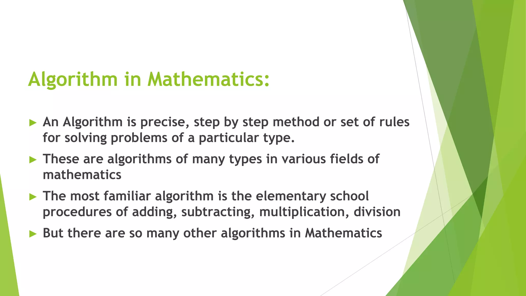 Algorithm in Mathematics:
► An Algorithm is precise, step by step method or set of rules
for solving problems of a particular type.
► These are algorithms of many types in various fields of
mathematics
► The most familiar algorithm is the elementary school
procedures of adding, subtracting, multiplication, division
► But there are so many other algorithms in Mathematics
 