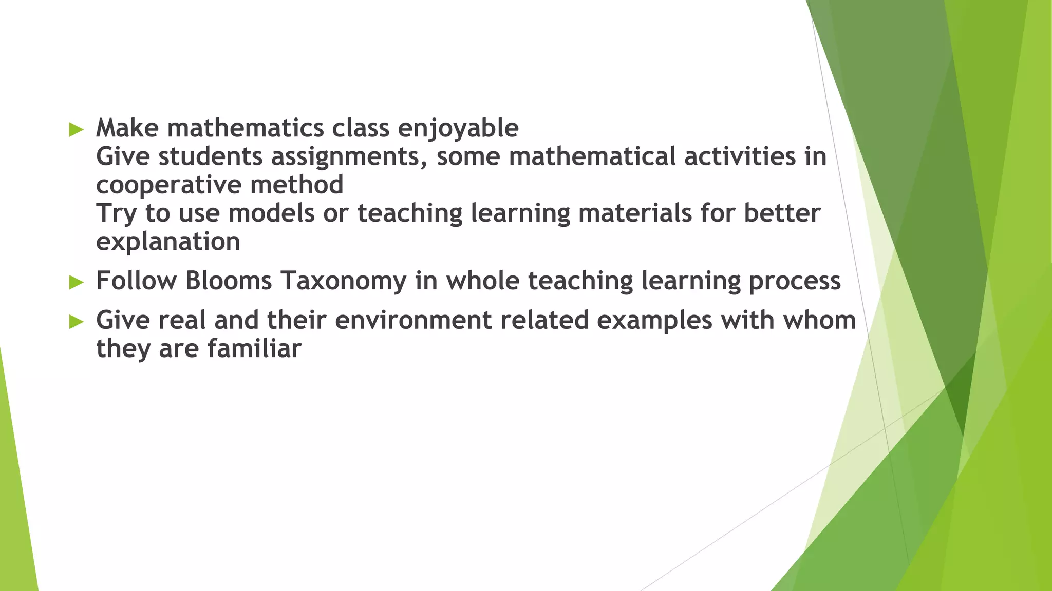 ► Make mathematics class enjoyable
Give students assignments, some mathematical activities in
cooperative method
Try to use models or teaching learning materials for better
explanation
► Follow Blooms Taxonomy in whole teaching learning process
► Give real and their environment related examples with whom
they are familiar
 