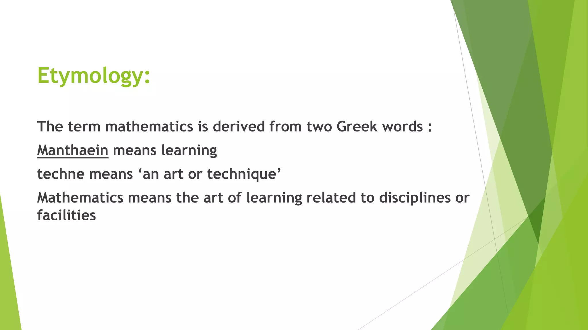 Etymology:
The term mathematics is derived from two Greek words :
Manthaein means learning
techne means ‘an art or technique’
Mathematics means the art of learning related to disciplines or
facilities
 
