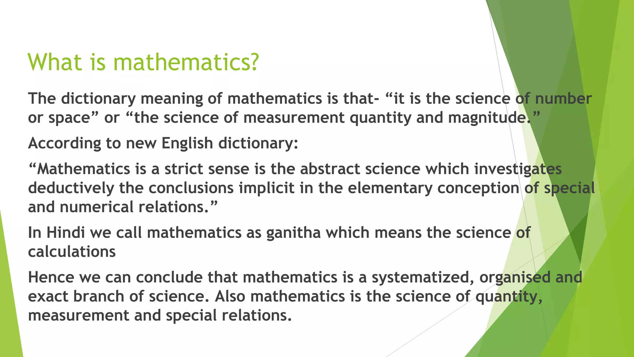 What is mathematics?
The dictionary meaning of mathematics is that- “it is the science of number
or space” or “the science of measurement quantity and magnitude.”
According to new English dictionary:
“Mathematics is a strict sense is the abstract science which investigates
deductively the conclusions implicit in the elementary conception of special
and numerical relations.”
In Hindi we call mathematics as ganitha which means the science of
calculations
Hence we can conclude that mathematics is a systematized, organised and
exact branch of science. Also mathematics is the science of quantity,
measurement and special relations.
 