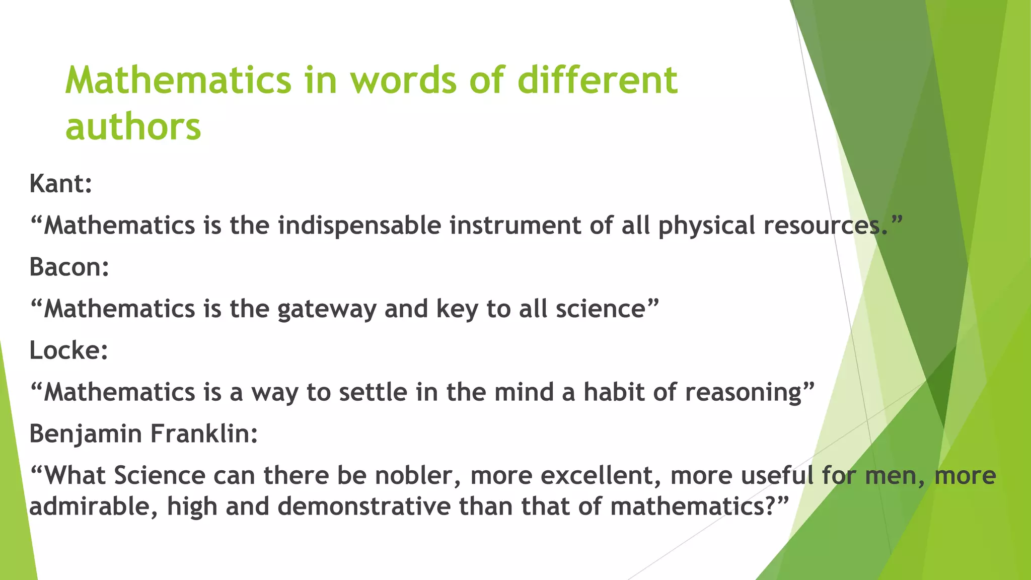 Mathematics in words of different
authors
Kant:
“Mathematics is the indispensable instrument of all physical resources.”
Bacon:
“Mathematics is the gateway and key to all science”
Locke:
“Mathematics is a way to settle in the mind a habit of reasoning”
Benjamin Franklin:
“What Science can there be nobler, more excellent, more useful for men, more
admirable, high and demonstrative than that of mathematics?”
 