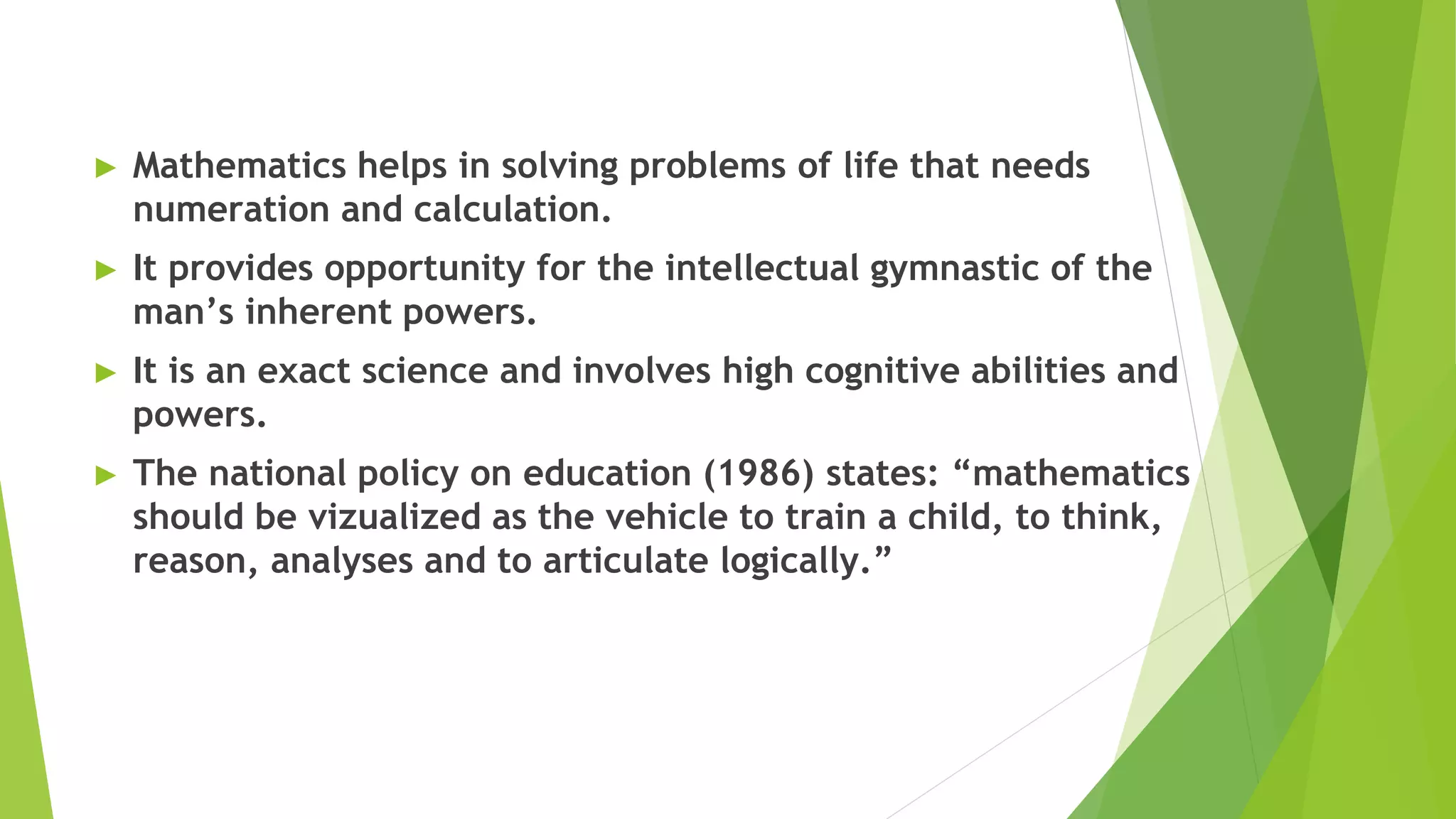 ► Mathematics helps in solving problems of life that needs
numeration and calculation.
► It provides opportunity for the intellectual gymnastic of the
man’s inherent powers.
► It is an exact science and involves high cognitive abilities and
powers.
► The national policy on education (1986) states: “mathematics
should be vizualized as the vehicle to train a child, to think,
reason, analyses and to articulate logically.”
 