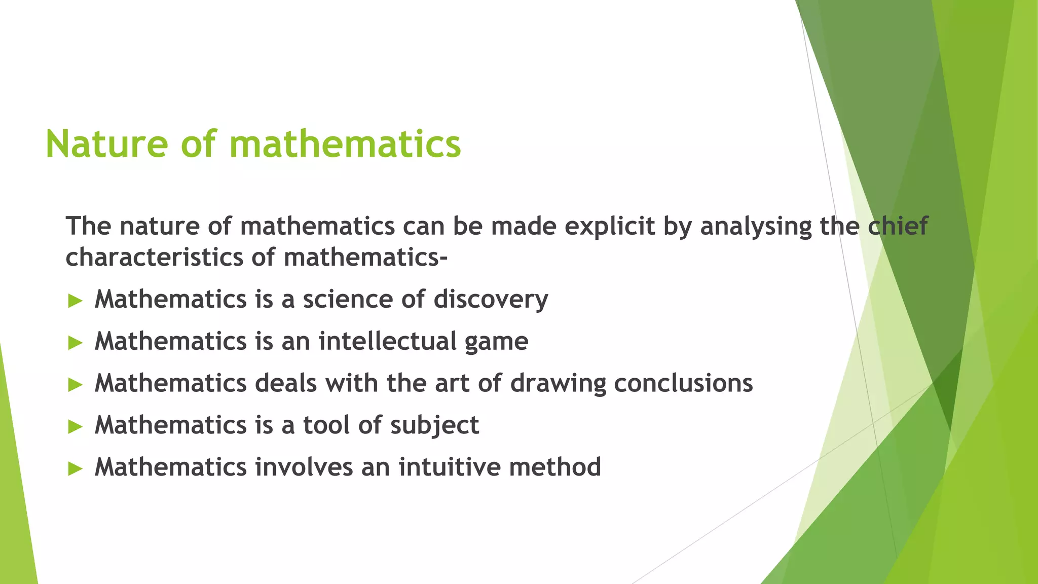 Nature of mathematics
The nature of mathematics can be made explicit by analysing the chief
characteristics of mathematics-
► Mathematics is a science of discovery
► Mathematics is an intellectual game
► Mathematics deals with the art of drawing conclusions
► Mathematics is a tool of subject
► Mathematics involves an intuitive method
 