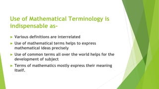 Use of Mathematical Terminology is
indispensable as-
► Various definitions are interrelated
► Use of mathematical terms helps to express
mathematical ideas precisely
► Use of common terms all over the world helps for the
development of subject
► Terms of mathematics mostly express their meaning
itself.
 