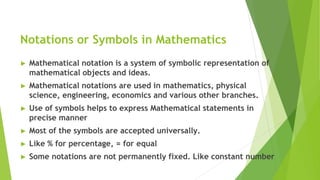 Notations or Symbols in Mathematics
► Mathematical notation is a system of symbolic representation of
mathematical objects and ideas.
► Mathematical notations are used in mathematics, physical
science, engineering, economics and various other branches.
► Use of symbols helps to express Mathematical statements in
precise manner
► Most of the symbols are accepted universally.
► Like % for percentage, = for equal
► Some notations are not permanently fixed. Like constant number
 