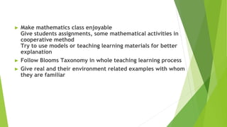 ► Make mathematics class enjoyable
Give students assignments, some mathematical activities in
cooperative method
Try to use models or teaching learning materials for better
explanation
► Follow Blooms Taxonomy in whole teaching learning process
► Give real and their environment related examples with whom
they are familiar
 