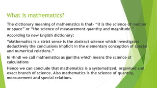 What is mathematics?
The dictionary meaning of mathematics is that- “it is the science of number
or space” or “the science of measurement quantity and magnitude.”
According to new English dictionary:
“Mathematics is a strict sense is the abstract science which investigates
deductively the conclusions implicit in the elementary conception of special
and numerical relations.”
In Hindi we call mathematics as ganitha which means the science of
calculations
Hence we can conclude that mathematics is a systematized, organised and
exact branch of science. Also mathematics is the science of quantity,
measurement and special relations.
 