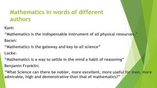 Mathematics in words of different
authors
Kant:
“Mathematics is the indispensable instrument of all physical resources.”
Bacon:
“Mathematics is the gateway and key to all science”
Locke:
“Mathematics is a way to settle in the mind a habit of reasoning”
Benjamin Franklin:
“What Science can there be nobler, more excellent, more useful for men, more
admirable, high and demonstrative than that of mathematics?”
 