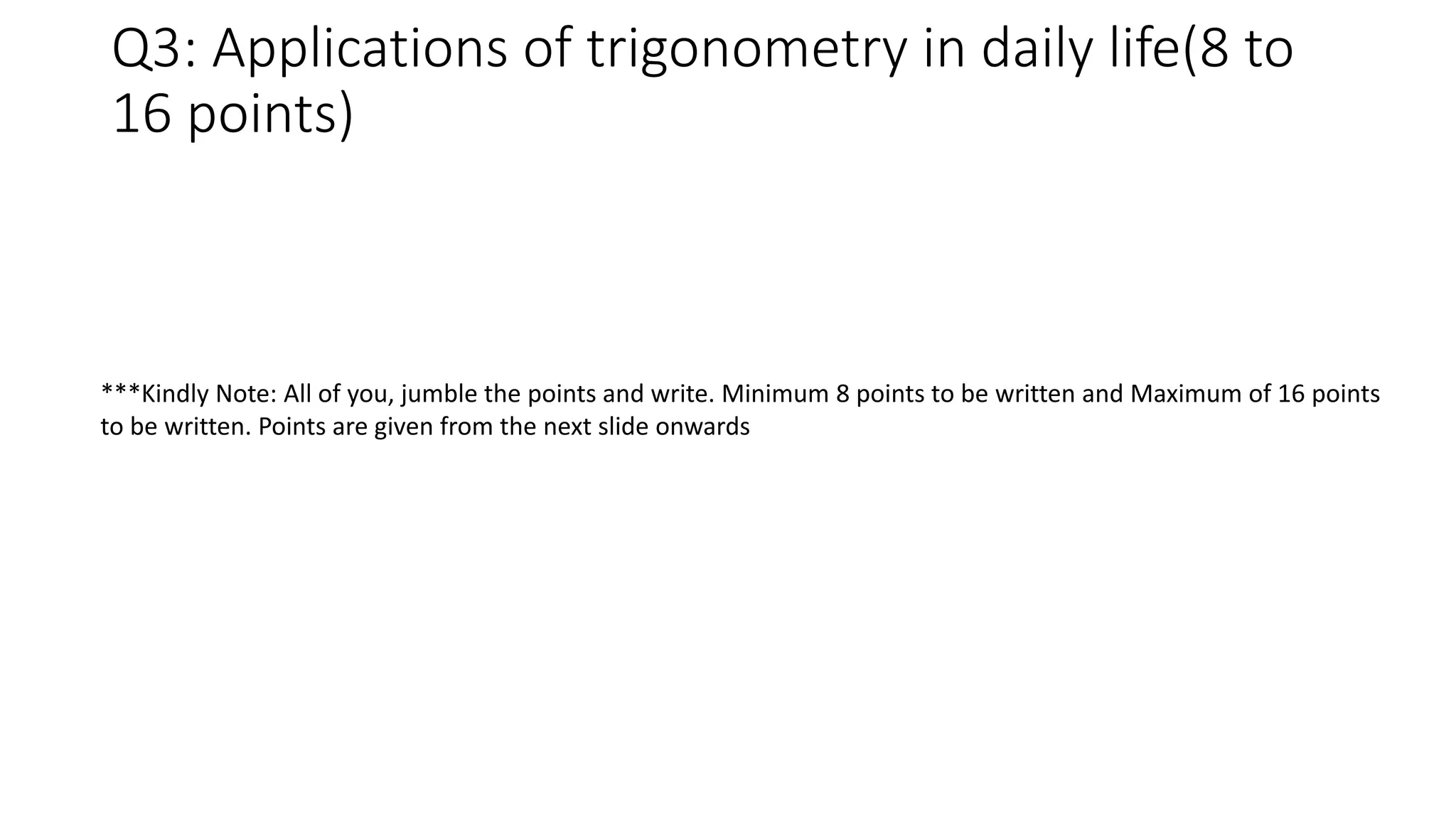 Q3: Applications of trigonometry in daily life(8 to
16 points)
***Kindly Note: All of you, jumble the points and write. Minimum 8 points to be written and Maximum of 16 points
to be written. Points are given from the next slide onwards
 