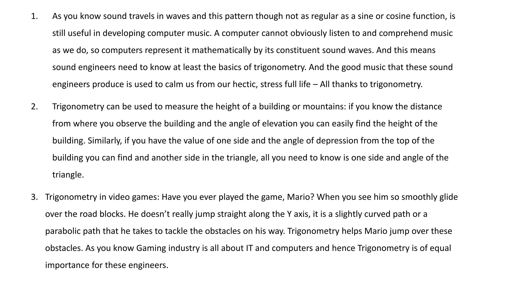 1. As you know sound travels in waves and this pattern though not as regular as a sine or cosine function, is
still useful in developing computer music. A computer cannot obviously listen to and comprehend music
as we do, so computers represent it mathematically by its constituent sound waves. And this means
sound engineers need to know at least the basics of trigonometry. And the good music that these sound
engineers produce is used to calm us from our hectic, stress full life – All thanks to trigonometry.
2. Trigonometry can be used to measure the height of a building or mountains: if you know the distance
from where you observe the building and the angle of elevation you can easily find the height of the
building. Similarly, if you have the value of one side and the angle of depression from the top of the
building you can find and another side in the triangle, all you need to know is one side and angle of the
triangle.
3. Trigonometry in video games: Have you ever played the game, Mario? When you see him so smoothly glide
over the road blocks. He doesn’t really jump straight along the Y axis, it is a slightly curved path or a
parabolic path that he takes to tackle the obstacles on his way. Trigonometry helps Mario jump over these
obstacles. As you know Gaming industry is all about IT and computers and hence Trigonometry is of equal
importance for these engineers.
 