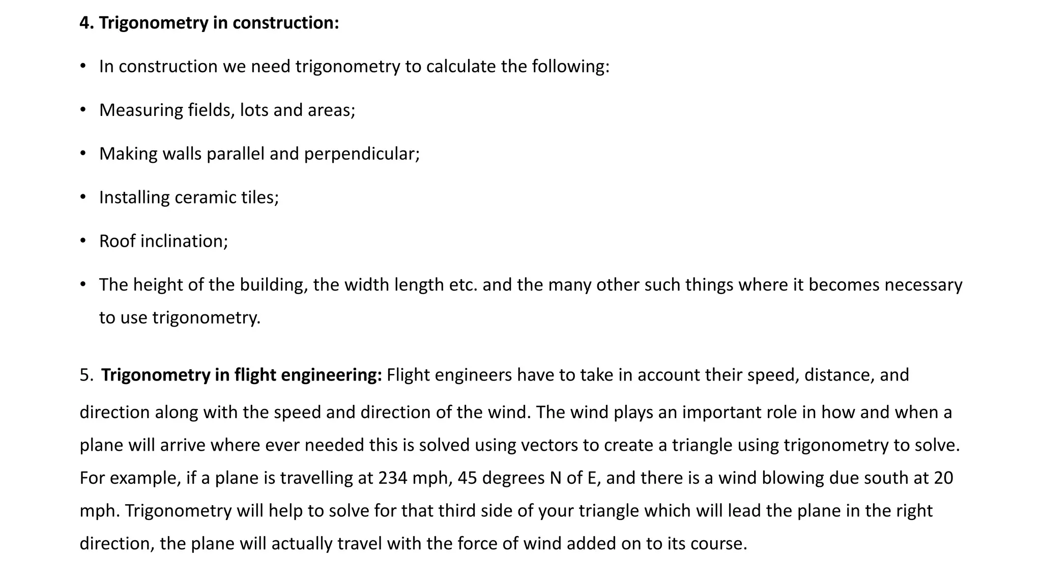 4. Trigonometry in construction:
• In construction we need trigonometry to calculate the following:
• Measuring fields, lots and areas;
• Making walls parallel and perpendicular;
• Installing ceramic tiles;
• Roof inclination;
• The height of the building, the width length etc. and the many other such things where it becomes necessary
to use trigonometry.
5. Trigonometry in flight engineering: Flight engineers have to take in account their speed, distance, and
direction along with the speed and direction of the wind. The wind plays an important role in how and when a
plane will arrive where ever needed this is solved using vectors to create a triangle using trigonometry to solve.
For example, if a plane is travelling at 234 mph, 45 degrees N of E, and there is a wind blowing due south at 20
mph. Trigonometry will help to solve for that third side of your triangle which will lead the plane in the right
direction, the plane will actually travel with the force of wind added on to its course.
 