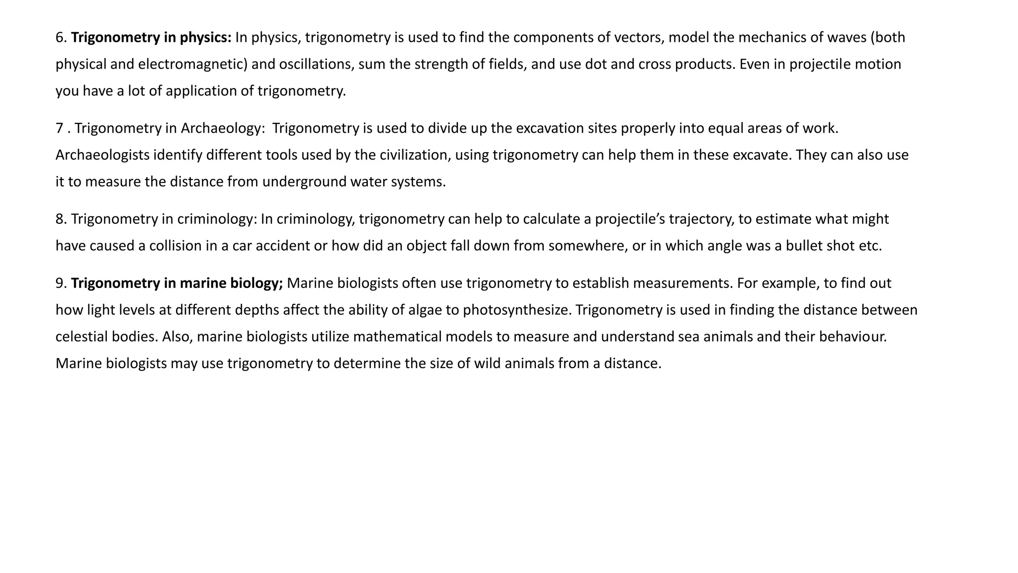 6. Trigonometry in physics: In physics, trigonometry is used to find the components of vectors, model the mechanics of waves (both
physical and electromagnetic) and oscillations, sum the strength of fields, and use dot and cross products. Even in projectile motion
you have a lot of application of trigonometry.
7 . Trigonometry in Archaeology: Trigonometry is used to divide up the excavation sites properly into equal areas of work.
Archaeologists identify different tools used by the civilization, using trigonometry can help them in these excavate. They can also use
it to measure the distance from underground water systems.
8. Trigonometry in criminology: In criminology, trigonometry can help to calculate a projectile’s trajectory, to estimate what might
have caused a collision in a car accident or how did an object fall down from somewhere, or in which angle was a bullet shot etc.
9. Trigonometry in marine biology; Marine biologists often use trigonometry to establish measurements. For example, to find out
how light levels at different depths affect the ability of algae to photosynthesize. Trigonometry is used in finding the distance between
celestial bodies. Also, marine biologists utilize mathematical models to measure and understand sea animals and their behaviour.
Marine biologists may use trigonometry to determine the size of wild animals from a distance.
 