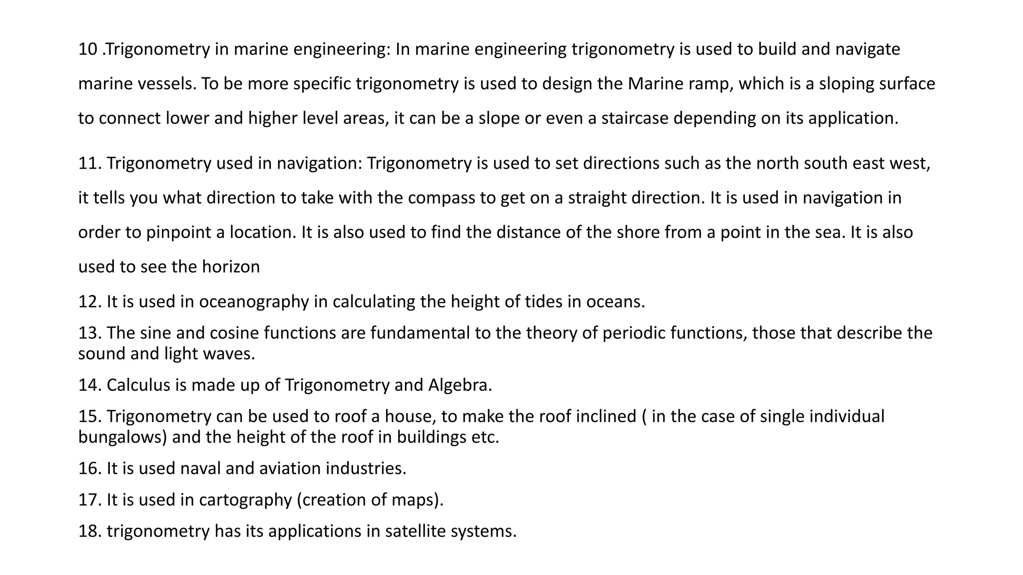 10 .Trigonometry in marine engineering: In marine engineering trigonometry is used to build and navigate
marine vessels. To be more specific trigonometry is used to design the Marine ramp, which is a sloping surface
to connect lower and higher level areas, it can be a slope or even a staircase depending on its application.
11. Trigonometry used in navigation: Trigonometry is used to set directions such as the north south east west,
it tells you what direction to take with the compass to get on a straight direction. It is used in navigation in
order to pinpoint a location. It is also used to find the distance of the shore from a point in the sea. It is also
used to see the horizon
12. It is used in oceanography in calculating the height of tides in oceans.
13. The sine and cosine functions are fundamental to the theory of periodic functions, those that describe the
sound and light waves.
14. Calculus is made up of Trigonometry and Algebra.
15. Trigonometry can be used to roof a house, to make the roof inclined ( in the case of single individual
bungalows) and the height of the roof in buildings etc.
16. It is used naval and aviation industries.
17. It is used in cartography (creation of maps).
18. trigonometry has its applications in satellite systems.
 
