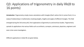 Q3: Applications of trigonometry in daily life(8 to
16 points)
Introduction: Trigonometry simply means calculations with triangles (that’s where the tri comes from). It is a
study of relationships in mathematics involving lengths, heights and angles of different triangles. The field
emerged during the 3rd century BC, from applications of geometry to astronomical studies. Trigonometry
spreads its applications into various fields such as architects, surveyors, astronauts, physicists, engineers and
even crime scene investigators.
Different applications in daily life are given below.
 